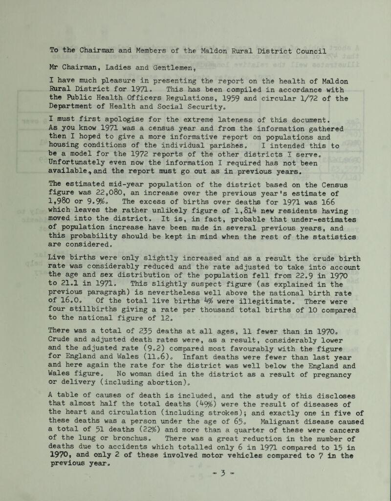 To the Chairman and Members of the Maldon Rural District Council Mr Chairman, Ladies and Gentlemen, I have much pleasure in presenting the report on the health of Maldon Rural District for 1971® This has been compiled in accordance with the Public Health Officers Regulations, 1959 and circular 1/72 of the Department of Health and Social Security., I must first apologise for the extreme lateness of this document. As you know 1971 was a census year and from the information gathered then I hoped to give a more informative report on populations and housing conditions of the individual parishes, I intended this to be a model for the 1972 reports of the other districts I serve. Unfortunately even now the information I required has not been available<* and the report must go out as in previous years. The estimated mid-year population of the district based on the Census figure was 22,080, an increase over the previous year’s estimate of 1,980 or 9®9%o The excess of births over deaths for 1971 was 166 which leaves the rather unlikely figure of 1,8X4 new residents having moved into the district. It is, in fact, probable that under-estimates of population increase have been made in several previous years, and this probability should be kept in mind when the rest of the statistics are considered. Live births were only slightly increased and as a result the crude birth rate was considerably reduced and the rate adjusted to take into account the age and sex distribution of the population fell from 22,9 in 1970 to 21,1 in 1971® This slightly suspect figure (as explained in the previous paragraph) is nevertheless well above the national birth rate of l6©0o Of the total live births 4% were illegitimate. There were four stillbirths giving a rate per thousand total births of 10 compared to the national figure of 12, There was a total of 235 deaths at all ages, 11 fewer than in 1970, Crude and adjusted death rates were, as a result, considerably lower and the adjusted rate (9,2) compared most favourably with the figure for England and Wales (11,6), Infant deaths were fewer than last year and here again the rate for the district was well below the England and Wales figure. No woman died in the district as a result of pregnancy or delivery (including abortion), A table of causes of death is included, and the study of this discloses that almost half the total deaths (49%) were the result of diseases of the heart and circulation (including strokes)| and exactly one in five of these deaths was a person under the age of 65o Malignant disease caused a total of 51 deaths (22%) and more than a quarter of these were cancers of the lung or bronchus. There was a great reduction in the number of deaths due to accidents which totalled only 6 in 1971 compared to 15 in 1970, and only 2 of these involved motor vehicles compared to 7 in the previous year.