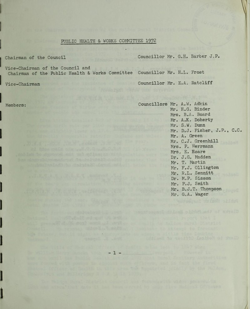 HJBLIC HEALTH & WOBKS COI'^ITTEE 1972 Chairman of the Council Councillor Mr. G. Vice-Chairman of the Council and Chairman of the Pu.blic Health & Works Committee Councillor Mr. H. Vice-Chairman Councillor Mr. E. Members: Councillors Mr. A Mr. H Mrs. Mr. A Mr. S Mr. D Mr. A Mr. C Mrs. Mrs Dr. Mr. Mr, Mr. Dr. Mr, I4r. Mr. J T I H E G I, Barber J.P, „ Frost Ratcliff .W, Adkin .G, Binder B.A. Board .K. Doherty .W. Dunn ,J, Fisher, J.P., C.C . Green .J. Greenhill P. Herrm.ann E. Hoare .G. Madden Martin Ollington Sennitt [.P. Sisson LJ, Smith hJ.T, Thompson \oAc Wager