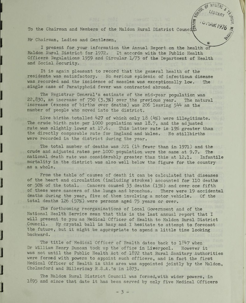 To the Chairman and Members of the Ifeldon Rural District Counc Mr Chairman, Ladies and Gentlemen, I present for your information the Annual Report on the h Maldon Rural District for 1972, It accords with the Public Health Officers Regulations 1959 and Circular 1/73 of the Department of Health and Social Securityo It is again pleasant to record that the general health of the residents was satisfactory-. No serious epidemic of infectious disease was recorded and the incidence of measles was exceptionally low. The single case of Paratyphoid fever was contracted abroad. The Registrar General's estimate of the mid-year population was 22,830, an increase of 750 ( 3«39^) over the previous year. The natural increase (excess of births over deaths) was 206 leaving ykk as the number of people w'ho moved into the district. Live births totalled 427 of which only I8 (^%) were illegitimate. The crude birth rate per 1000 population was l8,7« and the adjusted rate was slightly lower at 17,6, This latter rate is 19^ greater than the directly comparable rate for England and Wales, No stillbirths were recorded in the district during the year. The total number of deaths was 221 (l4 fewer than in 1971) and the crude and adjusted rates per 1000 population were the same at 9*7» The national death rate was considerably greater than this at 12.1. Infantile mortality in the district was also well below the figure for the country as a whole. From the table of causes of death it can be calculated that diseases of the heart and circulation (including strokes) accounted for 110 deaths or ^CP/o of the total. Cancers caused 33 deaths (159^) and over one fifth of these were cancers of the lungs and bronchus. There were 19 accidental deaths during the year, five of them involving a motor vehicle. Of the total deaths 126 (37%) were persons aged 75 years or over. The forthcoming reorganisations of Local Government and of the National Health Service mean that this is the last annual report that I will present to you as Medical Officer of Health to Maldon Rural District Council, My crystal ball is hazy and I hesitate to attempt to forecast the future, but it might be appropriate to spend a little time looking backwai*d. The title of Medical Officer of Health dates back to 184? when Dr William Henry Duncan took up the office in Liverpool. However it was not until the Public Health Act of 18/2 that Rural Sanitary Authorities were formed with powers to appoint such officers, and in fact the first Medical Officer of Health in this area was appointed jointly by the Maldon, Chelmsford and Billericay R,S,A,'s in 1873* The Maldon Rural District Council was formed, with wider powers, in 1895 and since that date it has been served by only five Medical Officers