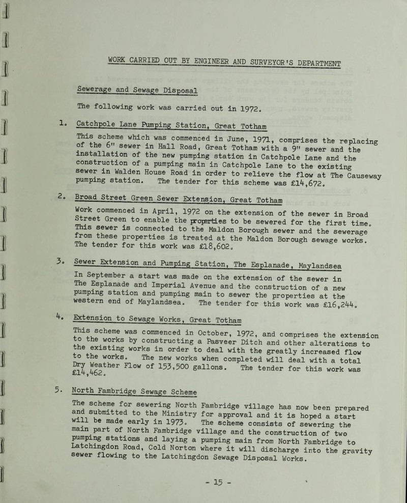 WORK CARRIED OUT BY ENGINEER AND SURVEYOR’S DEPARTMENT The following work was carried out in 1972. Catchpole Lane Pumping Station, Great Totham This scheme which was commenced in June, 1971, comprises the replacing of the 6” sewer in Hall Road, Great Totham with a 9” sewer and the installation of the new pumping station in Catchpole Lane and the construction of a pumping main in Catchpole Lane to the existing sewer in Walden House Road in order to relieve the flow at The Causeway pumping station. The tender for this scheme was £14,672. Broad Street Green Sewer Extension. Great Totham Work commenced in April, 1972 on the extension of the sewer in Broad ^reet Green to enable the properties to be sewered for the first time, ^is sewer is connected to the Maldon Borough sewer and the sewerage from these properties is treated at the Maldon Borough sewage works. The tender for this work was £18,602. ^er Extension and ^mping Station. The Esplanade, Maylandsea ^ September a start was made on the extension of the sewer in The Esplanade and Imperial Avenue and the construction of a new pumping station and pumping main to sewer the properties at the western end of Maylandsea, The tender for this work was £16,244. Extension to Sewage Works, Great Totham This scheme was commenced in October, 1972, and comprises the extension to the works by constructing a Pasveer Ditch and other alterations to the existing works in order to deal with the greatly increased flow ^ the works. The new works when completed will deal with a total ^4,462 153,500 gallons. The tender for this work was North Fambridge Sewage Scheme The scheme for sewering North Fambridge village has now been prepared and submitted to the Ministry for approval and it is hoped a start will be made early in 1973» The scheme consists of sewering the main part of North Fambridge village and the construction of two pumping stations and laying a pumping main from North Fambridge to Latchingdon Road, Cold Norton where it will discharge into the gravity sewer flowing to the Latchingdon Sewage Disposal Works.