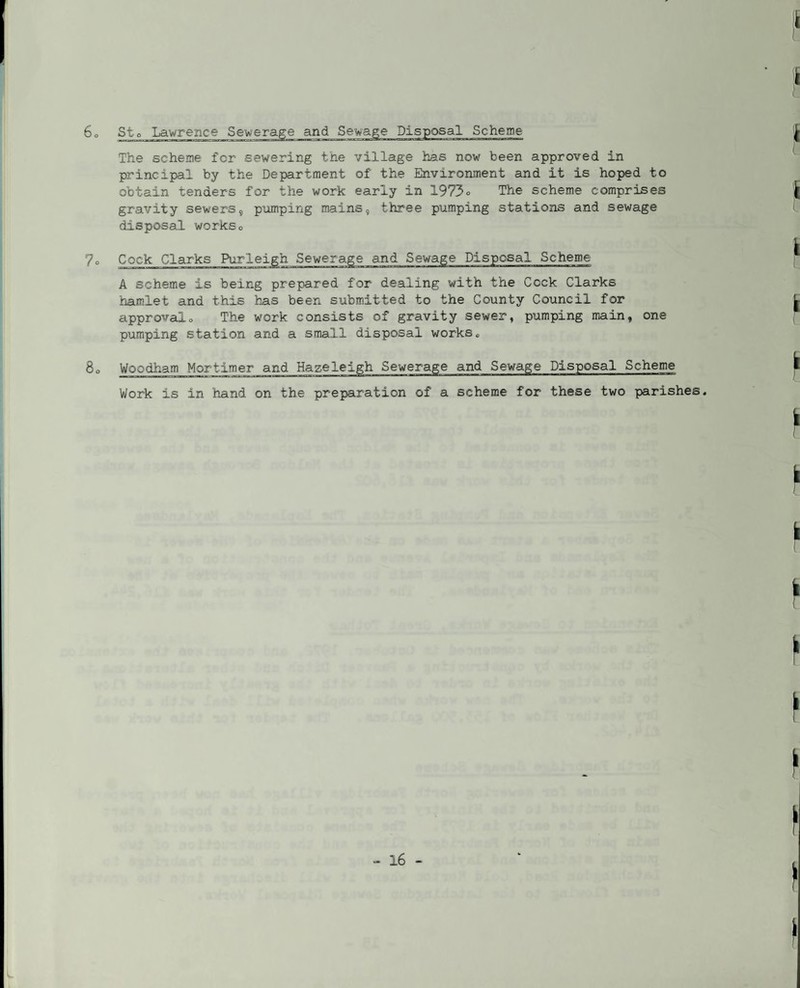 Sto Lawrence Sewerage and Sewage Disposal Scheme The scheme for sewering the village has now been approved in principal by the Department of the Environment and it is hoped to obtain tenders for the work early in 1973° The scheme comprises gravity sewers, pumping mains, three pumping stations and sewage disposal workso 7o Cock Clarks Purleigh Sewerage and Sewage Disposal Scheme A scheme is being prepared for dealing with the Cock Clarks hamlet and this has been submitted to the County Council for approvalo The work consists of gravity sewer, pumping main, one pumping station and a small disposal works. 8o Woodham Mortimer and Hazeleigh Sewerage and Sewage Disposal Scheme Work is in hand on the preparation of a scheme for these two parishes.