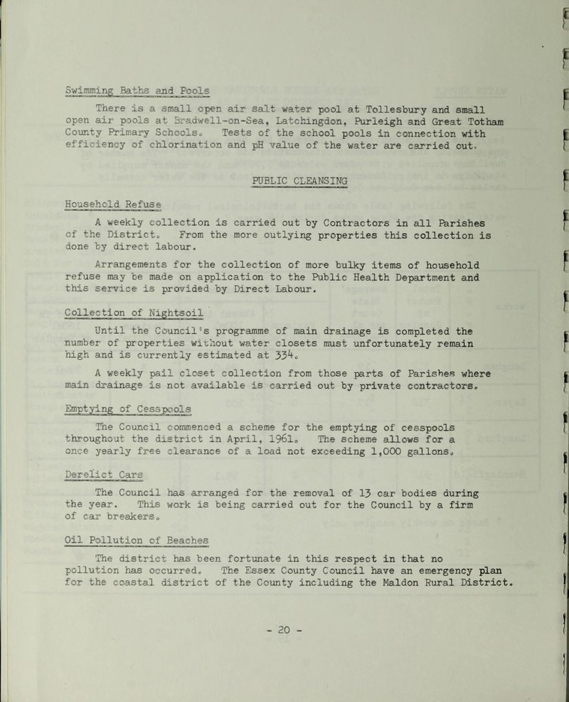 Swimming Baths and Fools There is a small open air salt water pool at Tollesbury and small open air pools at Bradwell^-on-Sea, Latchingdon, Purleigh and Great Tot ham County Primary Schoolso Tests of the school pools in connection with efficiency of chlorination and pH value of the water are carried outc RTBLIC CLEANSING Household Refuse A weekly collection is carried out by Contractors in all Parishes of the Districto From the more outlying properties this collection is done by direct laboiir. Arrangements for the collection of more bulky items of household refuse may be made on application to the Public Health Department and this service is provided by Direct Labour. Collection of Nightsoil Until the Council's programme of main drainage is completed the number of properties without water closets must unfortunately remain high and is currently estimated at 33^o A weekly pail closet collection from those parts of Parishes where main drainage is not available is carried out by private contractors,, Emptying of Cesspools The Council commenced a scheme for the emptying of cesspools throughout the district in April, 196I0 The scheme allows for a once yearly free clearance of a load not exceeding 1,000 gallonso Derelict Cars The Council has arranged for the removal of 13 car bodies during the year. This work is being carried out for the Council by a firm of car breakerso Oil Pollution of Beaches The district has been fortunate in this respect in that no pollution has occurredo The Essex County Council have an emergency plan for the coastal district of the Coxmty including the Maldon Rural District.