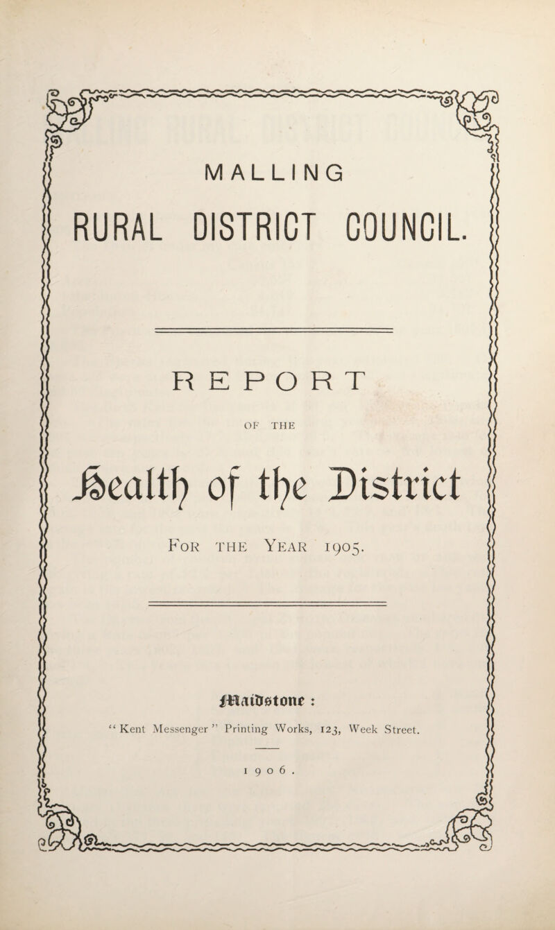 M ALLING RURAL DISTRICT COUNCIL REPORT OF THE .foealtfy of tf>e District For the Year 1905. Plaitreton* : “ Kent Messenger ” Printing Works, 123, Week Street. 1906.