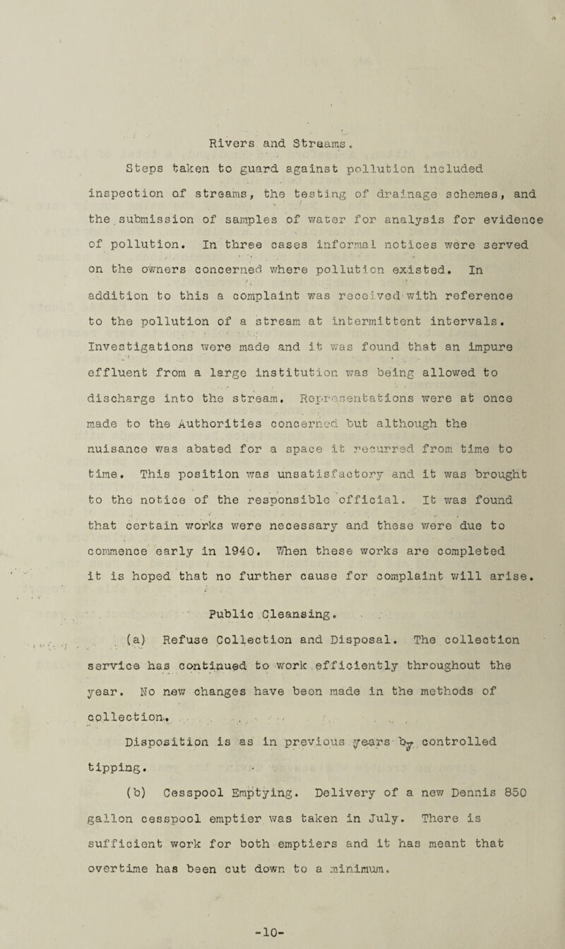 Rivers and. Streams. Steps taken to guard, against pollution included inspection of streams, the testing of drainage schemes, and the submission of samples of water for analysis for evidence of pollution. In three cases informal notices were served on the owners concerned where pollution existed. In addition to this a complaint was received'with reference to the pollution of a stream at Intermittent intervals. Investigations were made and it was found that an impure : ' , , effluent from a large institution was being allowed to discharge into the stream. Representations were at once made to the Authorities concerned but although the nuisance was abated for a space it recurred from time to time. This position was unsatisfactory and it was brought to the notice of the responsible official. It was found that certain works were necessary and these were due to commence early In 1940. When these works are completed it is hoped that no further cause for complaint will arise. Public Cleansing. (a) Refuse Collection and Disposal. The collection service has continued to work efficiently throughout the year. Wo new changes have been made in the methods of collec t ion.. . . ..... Disposition is as in previous years• by controlled tipping. (b) Cesspool Emptying. Delivery of a new Dennis 850 gallon cesspool emptier was taken In July. There is sufficient work for both emptiers and It has meant that overtime has been cut down to a minimum. -10-