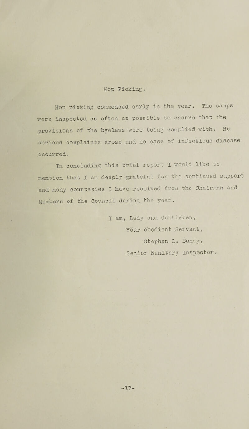 Hop Picking. Hop picking commenced early in the year. The camps were inspected, as often as possible to ensure that tne provisions of the byelaws were being complied with. Ho serious complaints arose and no case of infectious disease occurred. In concluding this brief report I would like to mention that I am deeply grateiul ±or the continued support and many courtesies I have received from the Cnairman and Members of the Council during the year. I am, Lady and Gentlemen, Your obedient Servant, Stephen L. Bundy, Senior Sanitary Inspector. 17