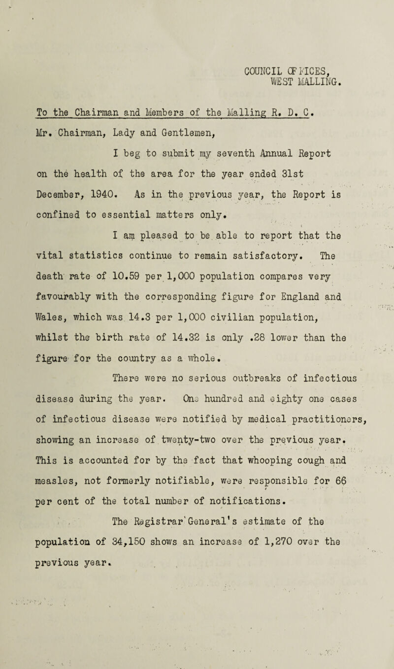 COUNCIL OFFICES, IE ST MALLING. To the Chairman and Members of the Mailing; R* D* C. Mr* Chairman, Lady and Gentlemen, I beg to submit my seventh Annual Report on the health of the area for the year ended 31st December, 1940. As in the previous year, the Report is confined to essential matters only* • i / I am pleased to be. able to report that the vital statistics continue to remain satisfactory* The death rate of 10.59 per 1,000 population compares very favourably with the corresponding figure for England and Wales, which was 14*3 per 1,000 civilian population, whilst the birth rate of 14.32 is only .28 lower than the figure for the country as a whole. There were no serious outbreaks of infectious disease during the year. One hundred and eighty one cases of infectious disease were notified by medical practitioners showing an increase of twenty-two over the previous year. : - * .* / , ‘ * * : J - This is accounted for by the fact that whooping cough and measles, not formerly notifiable, were responsible for 66 per cent of the total number of notifications. - . The Registrar'General’s estimate of the population of 34,150 shows an increase of 1,270 over the previous year.