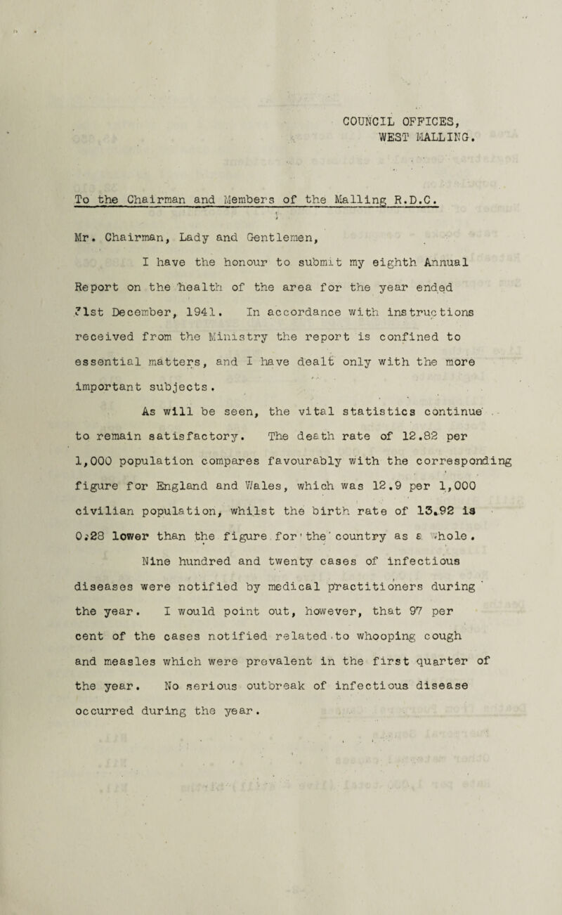 COUNCIL OFFICES, WEST MALLING. To the Chairman and Members of the Mailing R.D.C. ■l Mr. Chairman, Lady and Gentlemen, I have the honour to submit my eighth Annual Report on the 'health of the area for the year ended 1st December, 1941. In accordance with instructions received from the Ministry the report is confined to essential matters, and I have dealt only with the more important subjects . As will be seen, the vital statistics continue' to remain satisfactory. The death rate of 12.82 per 1,000 population compares favourably with the corresponding figure for England and Wales, which was 12.9 per 1,000 civilian population, whilst the birth rate of 15,92 is 0.'28 lower than the figure for'the’country as £ -hole. * J t Nine hundred and twenty cases of infectious diseases were notified by medical practitioners during the year. I would point out, however, that 97 per cent of the cases notified related,to whooping cough and measles which were prevalent in the first quarter of the year. No serious outbreak of infectious disease occurred during the year.