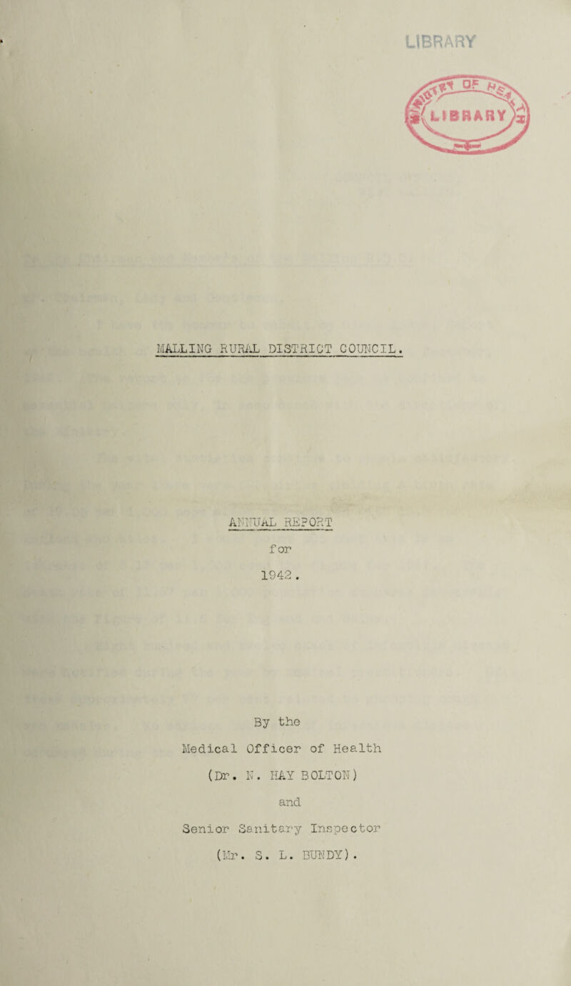 LIBRARY MALLING RURAL DISTRICT COUNCIL. ANNUAL REPORT for 1942 . By the Medical Officer of Health (Dr. N. HAY BOLTON) and Senior Sanitary Inspector (Mr. S. L. BUNDY).