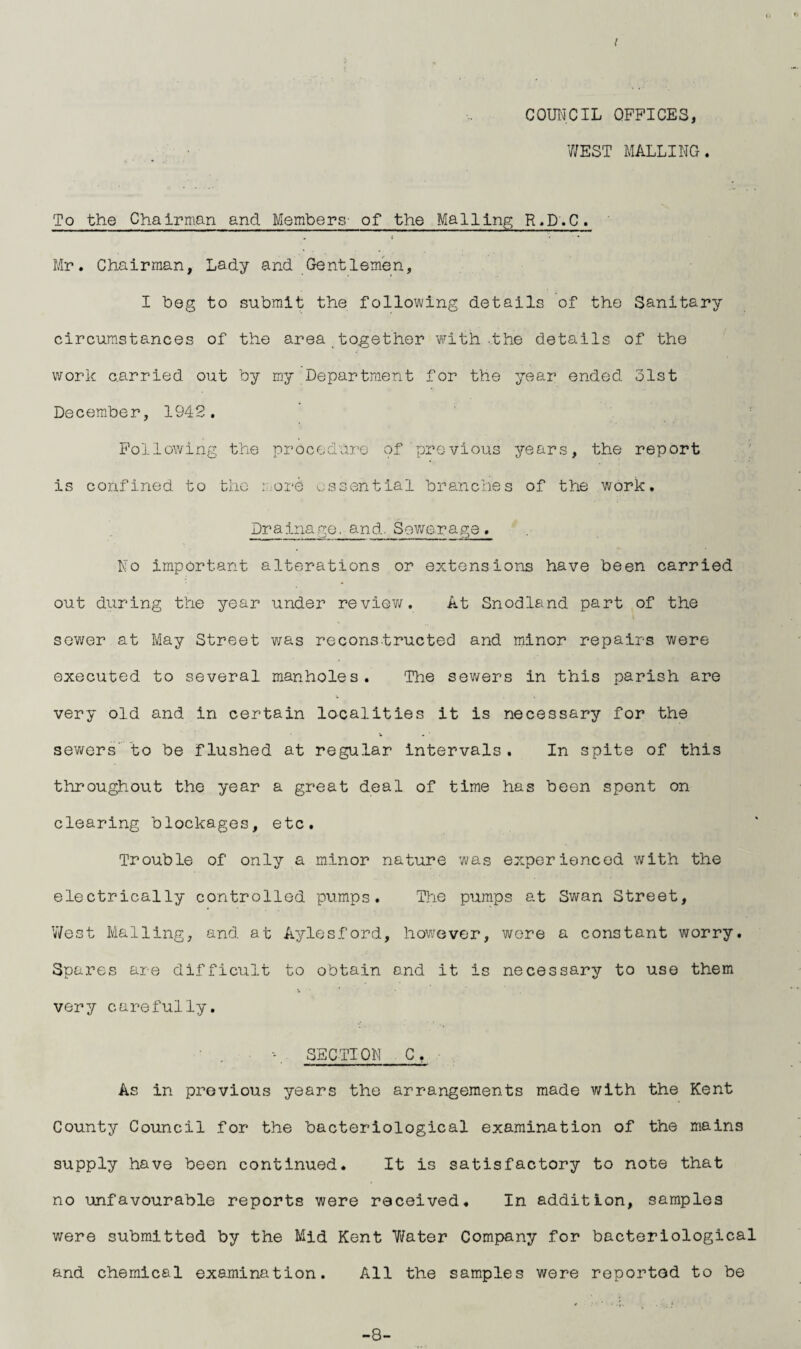 I COUNCIL OFFICES, WEST MAILING. To the Chairman and Members- of the Mailing R.D.C. . S • ' * Mr. Chairman, Lady and Gentlemen, I beg to submit the following details of the Sanitary circumstances of the area together with-the details of the work carried out by my Department for the year ended 31st December, 1942. Following the procedure of previous years, the report is confined to the more essential branches of the work. Drainage, and. Sewerage. No important alterations or extensions have been carried out during the year under review. At Snodland part of the sewer at May Street was reconstructed and minor repairs were executed to several manholes. The sewers in this parish are V very old and in certain localities it is necessary for the sewers to be flushed at regular intervals. In spite of this throughout the year a great deal of time has been spent on clearing blockages, etc. Trouble of only a minor nature was experienced with the electrically controlled pumps. The pumps at Swan Street, West Mailing, and at Aylesford, however, were a constant worry. Spares are difficult to obtain and it is necessary to use them very carefully. \ SECTION_ As in previous years the arrangements made with the Kent County Council for the bacteriological examination of the mains supply have been continued. It is satisfactory to note that no unfavourable reports were received. In addition, samples were submitted by the Mid Kent Water Company for bacteriological and chemical examination. All the samples were reported to be -8-