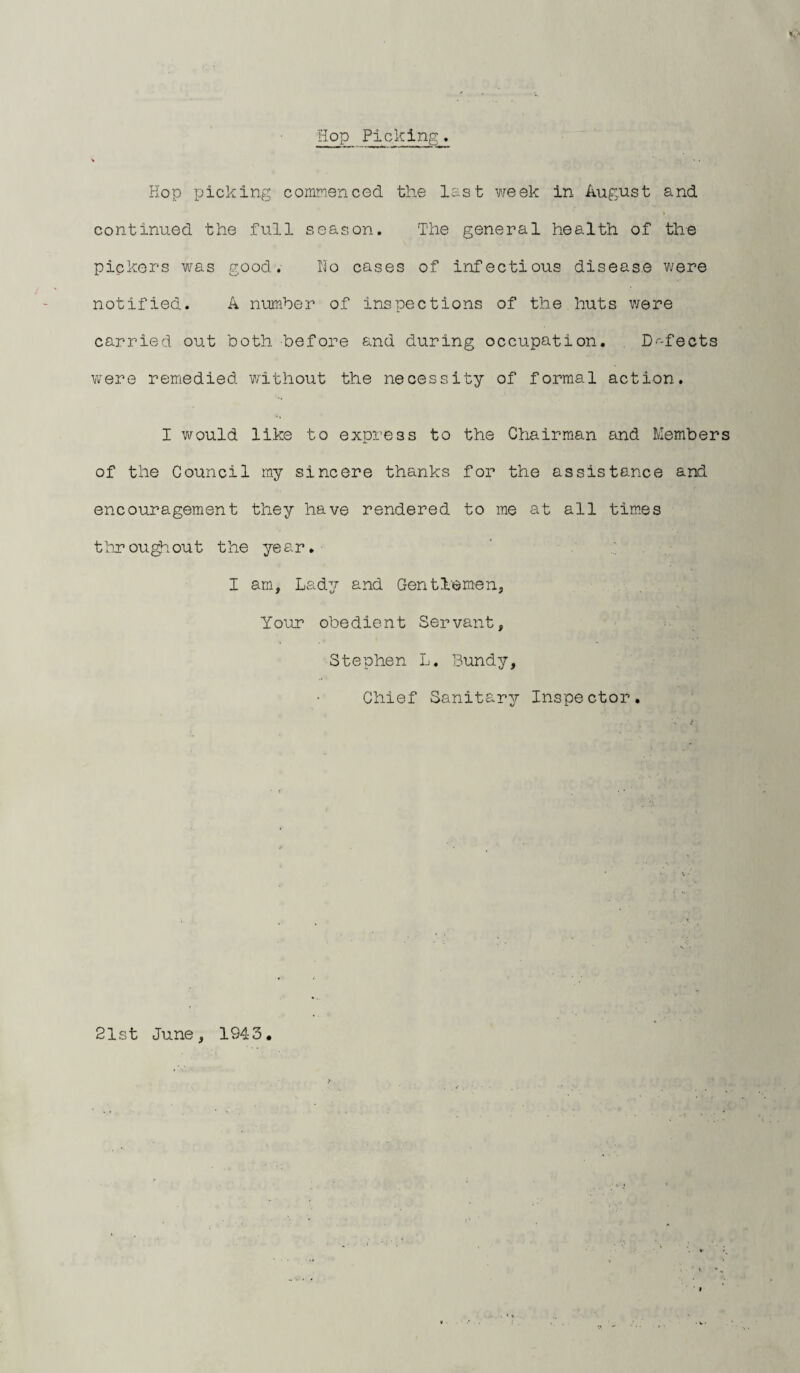 S'* Hop Picking. Hop picking commenced the last week in August and continued the full season. The general health of the pickers was good. No cases of infectious disease were notified. A number of inspections of the huts were carried out both before and during occupation. Defects were remedied without the necessity of formal action. I would like to express to the Chairman and Members of the Council my sincere thanks for the assistance and encouragement they have rendered to me at all times throughout the year. I am. Lady and Gentlemen, Your obedient Servant, Stephen L. Bundy, Chief Sanitary Inspector. 21st June, 1943