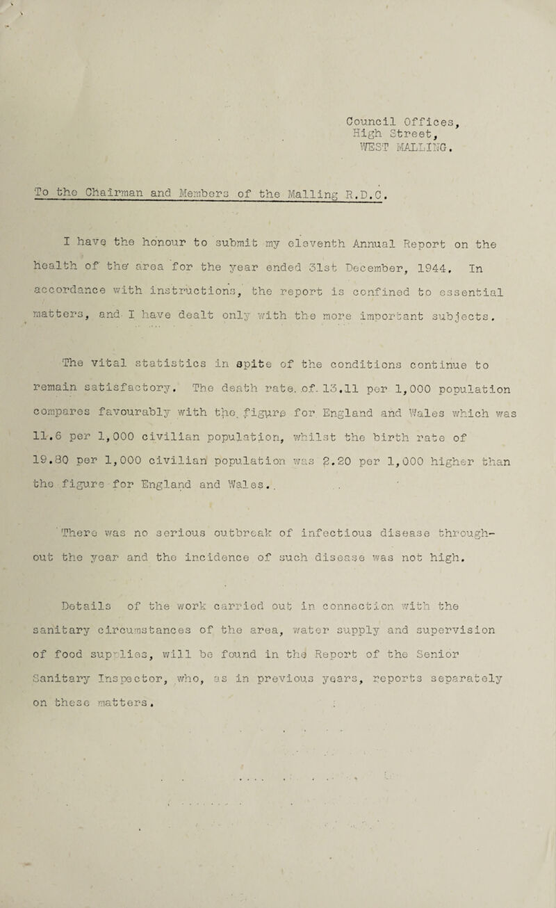 Council Offices, High Street, WEST MAILING, To the Chairman and Members of the Mailing R.D.C, I have the honour to submit my eleventh Annual Report on the health of' the' area for the year ended 31st December, 1944, In accordance with instructions, the report is confined to essential matters, and I have dealt only with the more important subjects. The vital statistics in spite of the conditions continue to remain satisfactory. The death rate. .of. 13.11 per 1,000 population compares favourably with the. figure for, England and Wales which was 11,6 per 1,000 civilian population, whilst the birth rate of 19,80 per 1,000 civilian population was 2.20 per 1,000 higher than the figure for England and Wales,. There was no serious outbreak of infectious disease through¬ out the year and the incidence of such disease was not high. Details of the work carried out in connection with the sanitary circumstances of the area, water supply and supervision of food supplies, will be found in the Report of the Senior Sanitary Inspector, who, as in previous years, reports separately on these matters.