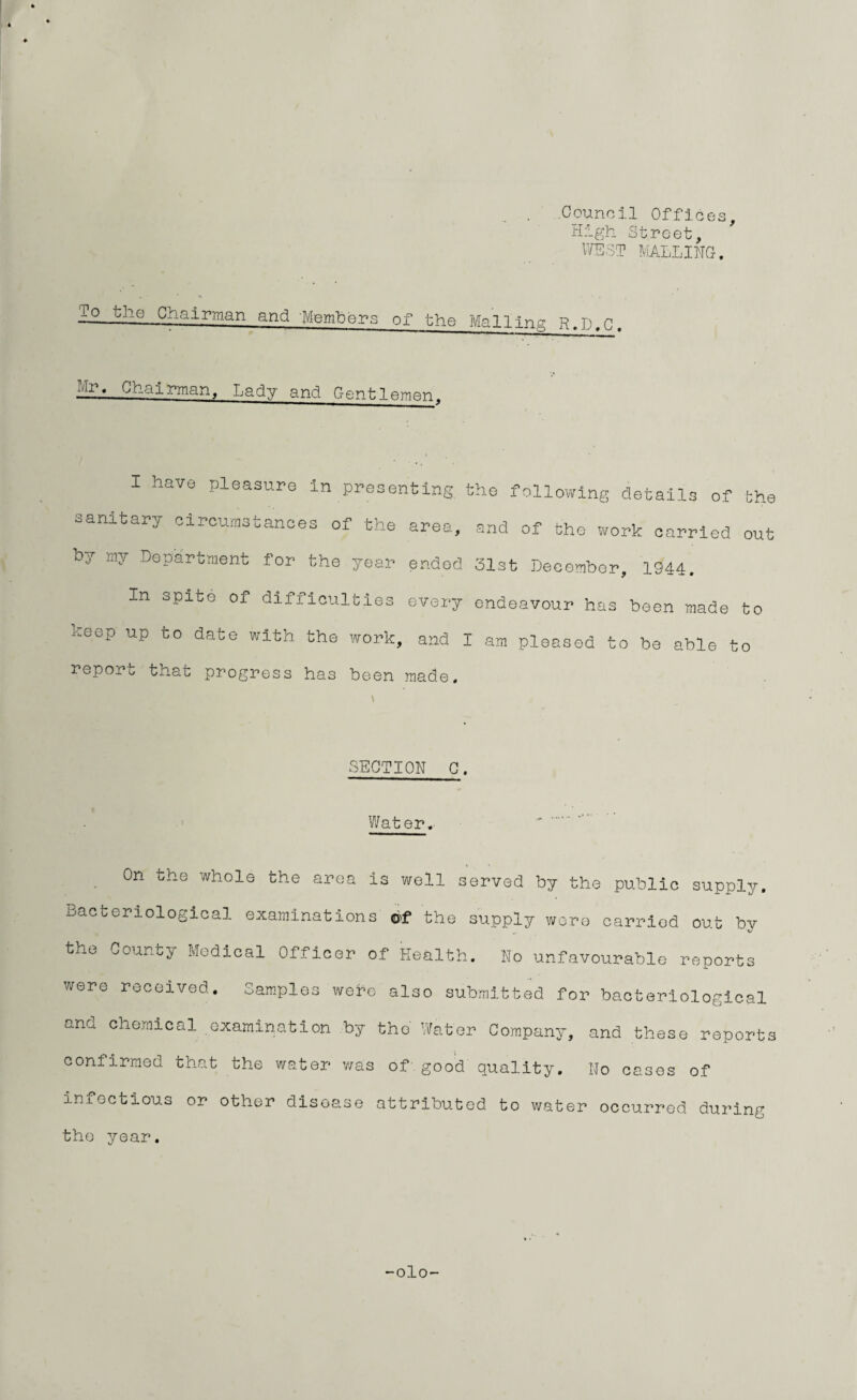 Council Offices, High Street, WEST MAILING. sr. Chairman, Lady and Gentlemen, I have pleasure in presenting the following details of the sanitary circumstances of the area, and of the work carried out by my Department for the year ended 31st December, 1944. In spite of difficulties every endeavour has been made to keep up to date with the work, and I am pleased to be able to reporu that progress has been made. SECTION C. Water. On the whole the area Is well served by the public supply. Bacteriological examinations of the supply were oarriod out bv the County Medical Officer of Health. No unfavourable reports were received. Samples webe also submitted for bacteriological ana chemical examination by the Water Company, and these reports confirmed that the water was of good quality. No cases of iniectious or other disease attributed to water occurred during the year. -olo-