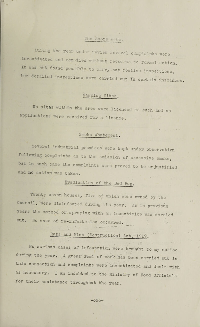 f'ne Shops P ots . yu:.'ing the year under review several complaints wore investigated and replied without recourse to formal-action. It was not found possible to carry out routine inspections, but detailed inspections were carried out in certain instances Camping Sites. No Gitas within the area were licenced as such and no applications were received for a licence, 1.‘ Smoke Abatement, Several industrial premises'were kept under observation following complaints as to the emission of excessive smoke, but xn each case the complaints were proved to bo unjustified and no action was taken. Eradication of bhe Bed Bug, Twenty seven houses, five of which were owned by tho Council, were disinfested during tho year. As in previous years tho method of spraying with an insoctioice was carried out. Ho case of re-infestation occurred. Rats and Mice (Destruction) Act,' 1919. No serious cases of infestation were brought to my notice during tho year. A great deal of work has been carried out in this connection and complaints were investigated and dealt with as necessary. I am indebted to the Ministry of Food Officials for their assistance throughout the year. o5o-