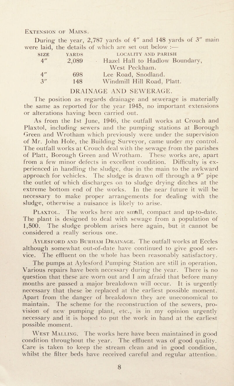 Extension of Mains. During the year, 2,787 yards of 4 and 148 yards of 3 were laid, the details of which are set out below :— SIZE 4 4 3 YARDS LOCALITY AND PARISH 2,089 Hazel Hall to Hadlow Boundary, West Peckham. 698 Lee Road, Snodland. 148 Windmill Hill Road, Platt. DRAINAGE AND SEWERAGE. main The position as regards drainage and sewerage is materially the same as reported for the year 1945, no important extensions or alterations having been carried out. As from the 1st June, 1946, the outfall works at Crouch and Plaxtol, including sewers and the pumping stations at Borough Green and Wrotham which previously were under the supervision of Mr. John Hole, the Building Surveyor, came under my control. The outfall works at Crouch deal with the sewage from the parishes of Platt, Borough Green and Wrotham. These works are, apart from a few minor defects in excellent condition. Difficulty is ex¬ perienced in handling the sludge, due in the main to the awkward approach for vehicles. The sludge is drawn off through a 9 pipe the outlet of which discharges on to sludge drying ditches at the extreme bottom end of the works. In the near future it will be necessary to make proper arrangements for dealing with the sludge, otherwise a nuisance is likely to arise. Plaxtol. The works here are smftll, compact and up-to-date. The plant is designed to deal with sewage from a population of 1,500. The sludge problem arises here again, but it cannot be considered a really serious one. Aylesford and Burham Drainage. The outfall works at Eccles although somewhat out-of-date have continued to give good ser¬ vice. The effluent on the whole has been reasonably satisfactory. The pumps at Aylesford Pumping Station are still in operation. Various repairs have been necessary during the year. There is no question that these are worn out and I am afraid that before many months are passed a major breakdown will occur. It is urgently necessary that these be replaced at the earliest possible moment. Apart from the danger of breakdown they are uneconomical to maintain. The scheme for the reconstruction of the sewers, pro¬ vision of new pumping plant, etc., is in my opinion urgently necessary and it is hoped to put the work in hand at the earliest possible moment. West Malling. The works here have been maintained in good condition throughout the year. The effluent was of good quality. Care is taken to keep the stream clean and in good condition, whilst the filter beds have received careful and regular attention.