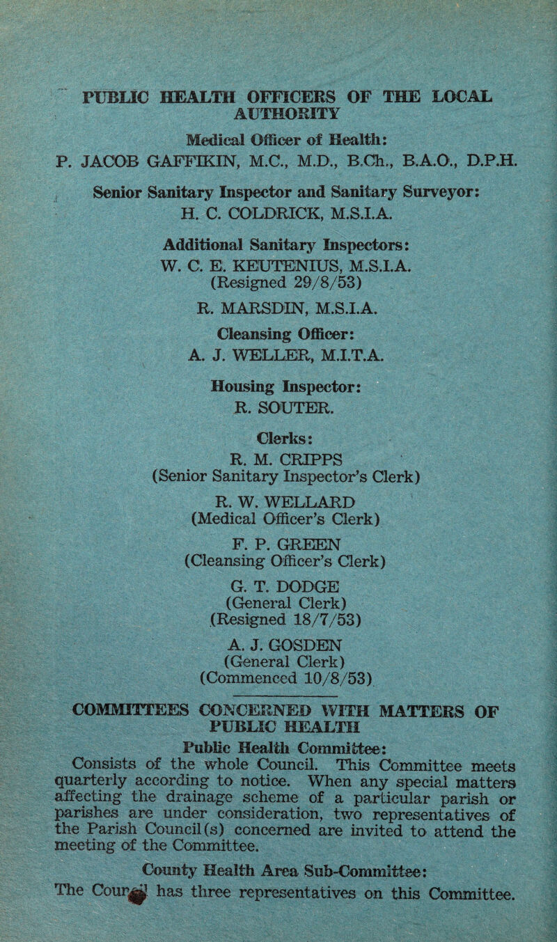 PUBLIC HEALTH OFFICERS OF THE LOCAL AUTHORITY Medical Officer of Health: R JACOB GAFFIKIN, M.C., M.D., B.Gh., B.A.O., D.P.H. Senior Sanitary Inspector and Sanitary Surveyor: H. C. COLDRICK, M.S.I.A. Additional Sanitary Inspectors: W. C. E. KEUTENXUS, M.S.I.A. (Resigned 29/8/53) R. MARSDIN, M.S.I.A. Cleansing Officer: A. J. WELLER, M.I.T.A. Housing Inspector: R. SOUTER. Clerks: R. M. CRIPPS (Senior Sanitary Inspector's Clerk) R. W. WELLARD (Medical Officer’s Clerk) F. P. GREEN (Cleansing Officer’s Clerk) G. T. DODGE (General Clerk) (Resigned 18/7/53) A. J. GOSDEN (General Clerk) (Commenced 10/8/53) COMMITTEES CONCERNED WITH MATTERS OF PUBLIC HEALTH Public Health Committee: Consists of the whole Council. This Committee meets quarterly according to notice. When any special matters affecting the drainage scheme of a particular parish or parishes are under consideration, two representatives of the Parish Council (s) concerned are invited to attend the meeting of the Committee. County Health Area Sub-Committee: The Cour|jp. has three representatives on this Committee.