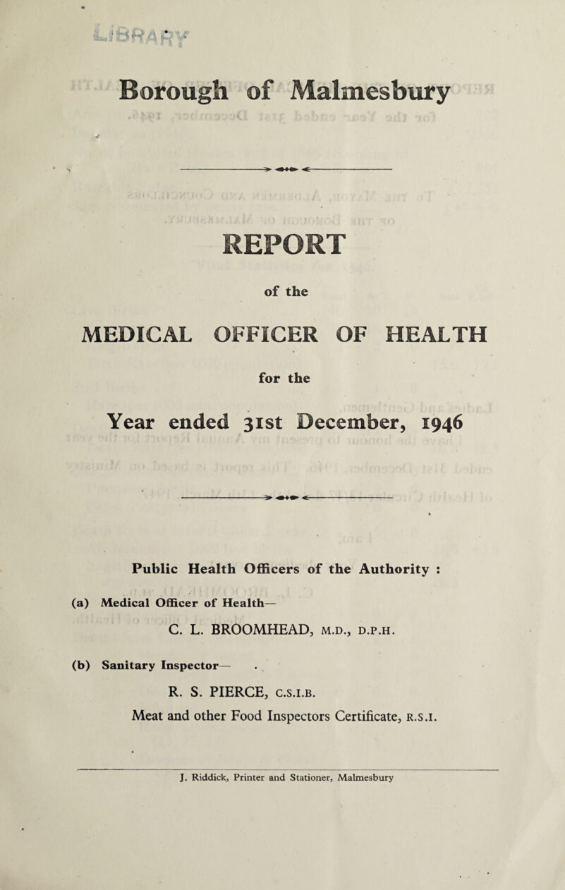 I ' V Borough of Malmesbury REPORT of the MEDICAL OFFICER OF HEALTH for the Year ended 31st December, 1946 > «■ Public Health Officers of the Authority : (a) Medical Officer of Health— C. L. BROOMHEAD, m.d., d.p.h. (b) Sanitary Inspector— R. S. PIERCE, C.s.i.b. Meat and other Food Inspectors Certificate, r.s.i. J. Riddick, Printer and Stationer, Malmesbury