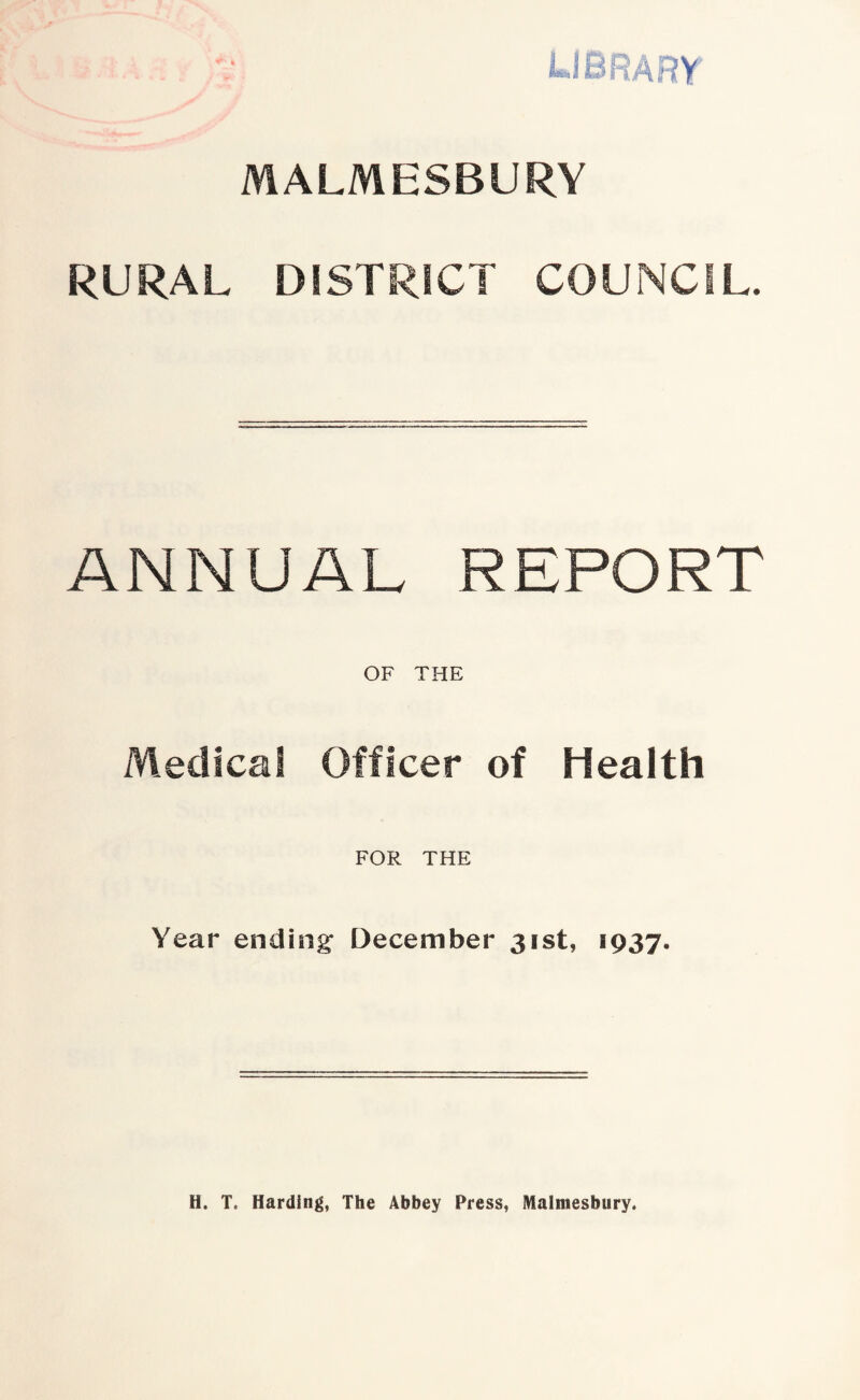 LIBRARY MALMESBURY RURAL DISTRICT COUNCIL. ANNUAL REPORT OF THE Medical Officer of Health FOR THE Year ending December 31st, 1937. H. T. Harding, The Abbey Press, Malmesbury.