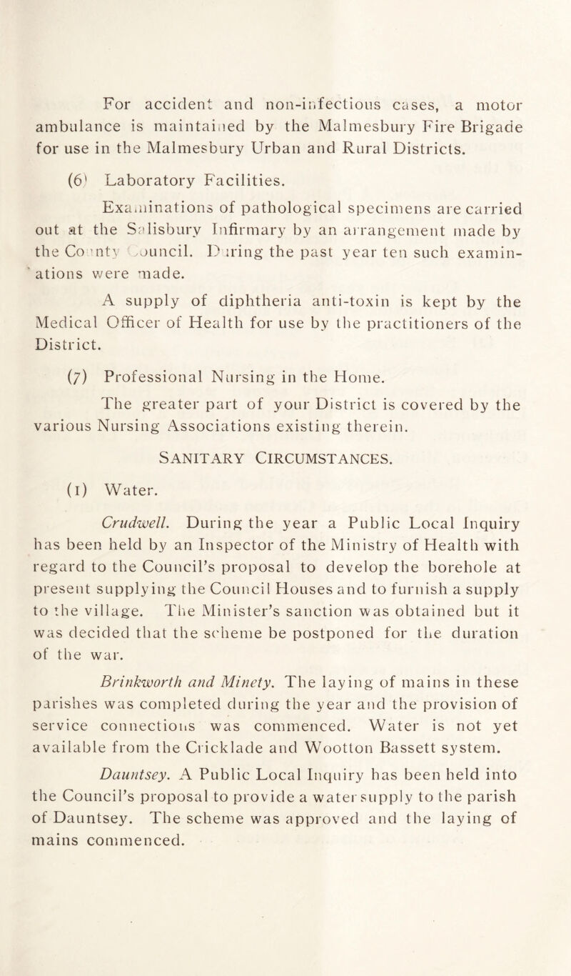 For accident and non-infectious cases, a motor ambulance is maintained by the Malmesbury Fire Brigade for use in the Malmesbury Urban and Rural Districts. (6‘ Laboratory Facilities. Examinations of pathological specimens are carried out at the Salisbury Infirmary by an arrangement made by the County muncil. D iring the past year ten such examin¬ ations we re made. A supply of diphtheria anti-toxin is kept by the Medical Officer of Health for use by the practitioners of the District. (7) Professional Nursing in the Home. The greater part of your District is covered by the various Nursing Associations existing therein. Sanitary Circumstances. (1) Water. Crudwell. During the year a Public Local Inquiry has been held by an Inspector of the Ministry of Health with regard to the Council’s proposal to develop the borehole at present supplying the Council Houses and to furnish a supply to the village. The Minister’s sanction was obtained but it was decided that the scheme be postponed for the duration of the war. Brink-worth and Minety. The laying of mains in these parishes was completed during the year and the provision of service connections was commenced. Water is not yet available from the Cricklade and Wootton Bassett system. Dauntsey. A Public Local Inquiry has been held into the Council’s proposal to provide a water supply to the parish of Dauntsey. The scheme was approved and the laying of mains commenced.