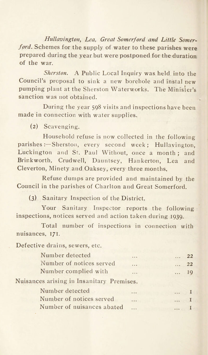 Hullavington, Lea, Great Somerford and Little Somer- /m/. Schemes for the supply of water to these parishes were prepared during the year but were postponed for the duration of the war. Sherston. A Public Local Inquiry was held into the Council’s proposal to sink a new borehole and instal new pumping plant at the Sherston Waterworks. The Minister’s sanction was not obtained. During the year 598 visits and inspections have been made in connection with water supplies. (2) Scavenging. Household refuse is now collected in the following parishes :—Sherston, every second week ; Hullavington, Luckington and St. Paid Without, once a month ; and Brinkworth, Crudwell, Dauntsey, Hankerton, Lea and Cleverton, Minety and Oaksey, every three months. Refuse dumps are provided and maintained by the Council in the parishes of Charlton and Great Somerford. (3) Sanitary Inspection of the District. Your Sanitary Inspector reports the following- inspections, notices served and action taken during 1939. Total number of inspections in connection with nuisances, 171. Defective drains, sewers, etc. Number detected ... ... 22 Number of notices served ... ... 22 Number complied with ... ... 19 Nuisances arising in Insanitary Premises. Number detected ... ... 1 Number of notices served ... ... 1 Number of nuisances abated ... ... 1