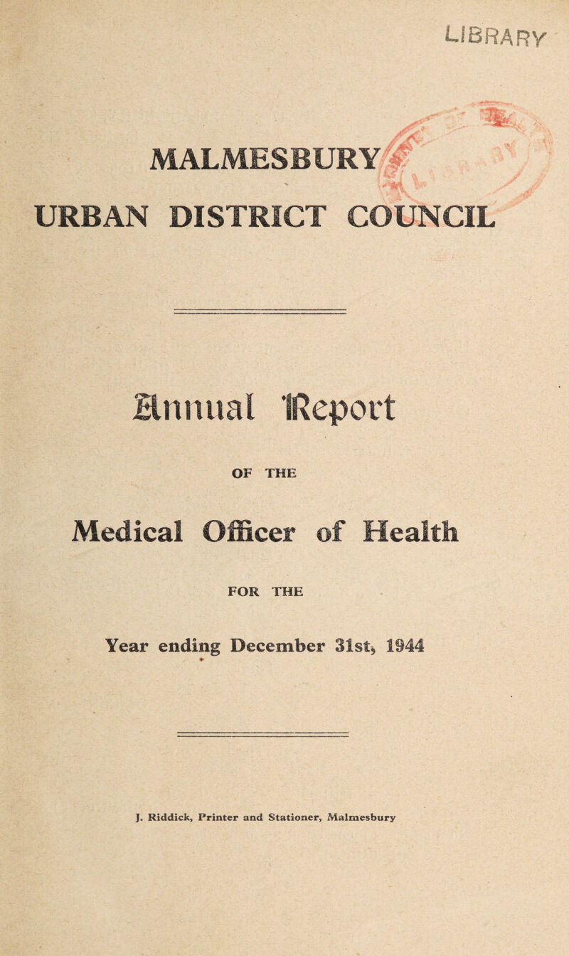 LIBRARY MALMESBURY URBAN DISTRICT COUNCIL Hnnual IReport OF THE Medical Officer of Health FOR THE Year ending December 31st* 1944 J. Riddick, Printer and Stationer, Malmesbury
