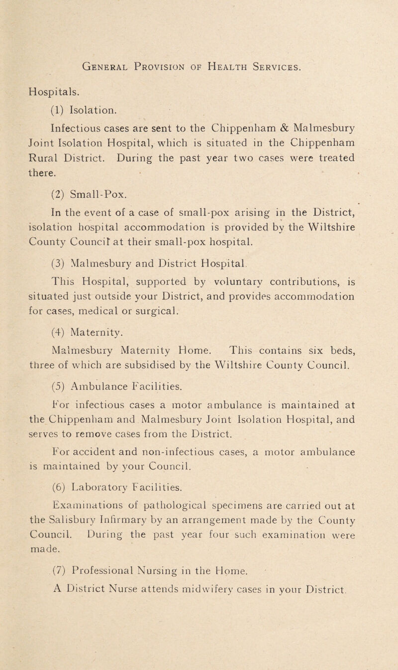 General Provision of Health Services. Hospitals. (1) Isolation. Infectious cases are sent to the Chippenham & Malmesbury Joint Isolation Hospital, which is situated in the Chippenham Rural District. During the past year two cases were treated there. (2) Small-Pox. In the event of a case of small-pox arising in the District, isolation hospital accommodation is provided by the Wiltshire County Council at their small-pox hospital, (3) Malmesbury and District Hospital This Hospital, supported by voluntary contributions, is situated just outside your District, and provides accommodation for cases, medical or surgical. (4) Maternity. Malmesbury Maternity Home. This contains six beds, three of which are subsidised by the Wiltshire County Council, (5) Ambulance Facilities. For infectious cases a motor ambulance is maintained at the Chippenham and, Malmesbury Joint Isolation Hospital, and serves to remove cases from the District. For accident and non-infectious cases, a motor ambulance is maintained by your Council. (6) Laboratory Facilities. Examinations of pathological specimens are carried out at the Salisbury Infirmary by an arrangement made by the County Council. During the past year four such examination were made. (7) Professional Nursing in the Home. A District Nurse attends midwifery cases in your District.