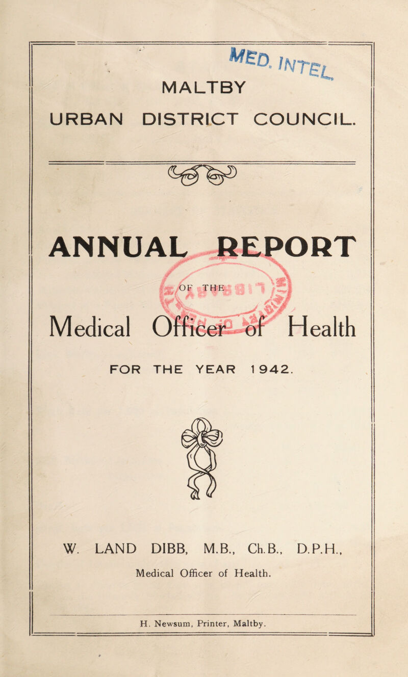 MALTBY URBAN DISTRICT COUNCIL. ANNUAL REPORT i* ty i OF THE Medical Officer ~of Health FOR THE YEAR 1942. W. LAND DIBB, M.B., Ch.B., D.P.H., Medical Officer of Health. H. Newsum, Printer, Maltby.