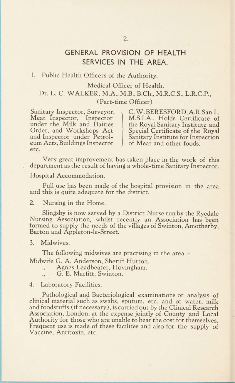 GENERAL PROVISION OF HEALTH SERVICES IN THE AREA. 1. Public Health Officers of the Authority. Medical Officer of Health. Dr. L. C. WALKER, M.A., M.B., B.Ch., M.R.C.S., L.R.C.P., (Part-time Officer) Sanitary Inspector, Surveyor, Meat Inspector, Inspector under the Milk and Dairies Order, and Workshops Act and Inspector under Petrol¬ eum Acts, Buildings Inspector etc. X C. W. BERESFORD, A.R.San.I., M.S.I.A., Holds Certificate of the Royal Sanitary Institute and Special Certificate of the Royal Sanitary Institute for Inspection J of Meat and other foods. Very great improvement has taken place in the work of this , department as the result of having a whole-time Sanitary Inspector. Hospital Accommodation. Full use has been made of the hospital provision in the area and this is quite adequate for the district. 2. Nursing in the Home. Slingsby is now served by a District Nurse run by the Ryedale Nursing Association, whilst recently an Association has been formed to supply the needs of the villages of Swinton, Amotherby, Barton and Appleton-le-Street. 3. Midwives. The following midwives are practising in the area :- Midwife G. A. Anderson, Sheriff Hutton. ,, Agnes Leadbeater, Hovingham. „ G. E. Marfitt, Swinton. 4. Laboratory Facilities. Pathological and Bacteriological examinations or analysis of clinical material such as swabs, sputum, etc. and of water, milk and foodstuffs (if necessary), is carried out by the Clinical Research Association, London, at the expense jointly of County and Local Authority for those who are unable to bear the cost for themselves. Frequent use is made of these facilites and also for the supply of Vaccine, Antitoxin, etc.