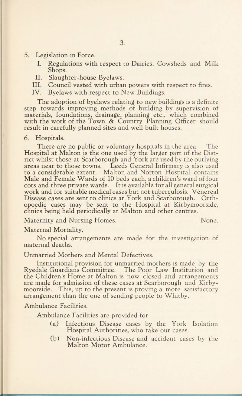 5. Legislation in Force. I. Regulations with respect to Dairies, Cowsheds and Milk Shops. II. Slaughter-house Byelaws. III. Council vested with urban powers with respect to fires. IV. Byelaws with respect to New Buildings. The adoption of byelaws relating to new buildings is a definite step towards improving methods of building by supervision of materials, foundations, drainage, planning etc., which combined with the work of the Town & Country Planning Officer should result in carefully planned sites and well built houses. 6. Hospitals. There are no public or voluntary hospitals in the area. The Hospital at Malton is the one used by the larger part of the Dist¬ rict whilst those at Scarborough and York are used by the outlying areas near to those towns. Leeds General Infirmary is also used to a considerable extent. Malton and Norton Hospital contains Male and Female Wards of 10 beds each, a children’s ward of four cots and three private wards. It is available for all general surgical work and for suitable medical cases but not tuberculosis. Venereal Disease cases are sent to clinics at York and Scarborough. Orth- opoedic cases may be sent to the Hospital at Kirbymoorside, clinics being held periodically at Malton and other centres. Maternity and Nursing Homes. None. Maternal Mortality. No special arrangements are made for the investigation of maternal deaths. Unmarried Mothers and Mental Defectives. Institutional provision for unmarried mothers is made by the Ryedale Guardians Committee. The Poor Law Institution and the Children’s Home at Malton is now closed and arrangements are made for admission of these cases at Scarborough and Kirby¬ moorside. This, up to the present is proving a more satisfactory arrangement than the one of sending people to Whitby. Ambulance Facilities. Ambulance Facilities are provided for (a) Infectious Disease cases by the York Isolation Hospital Authorities, who take our cases. (b) Non-infectious Disease and accident cases by the Malton Motor Ambulance.