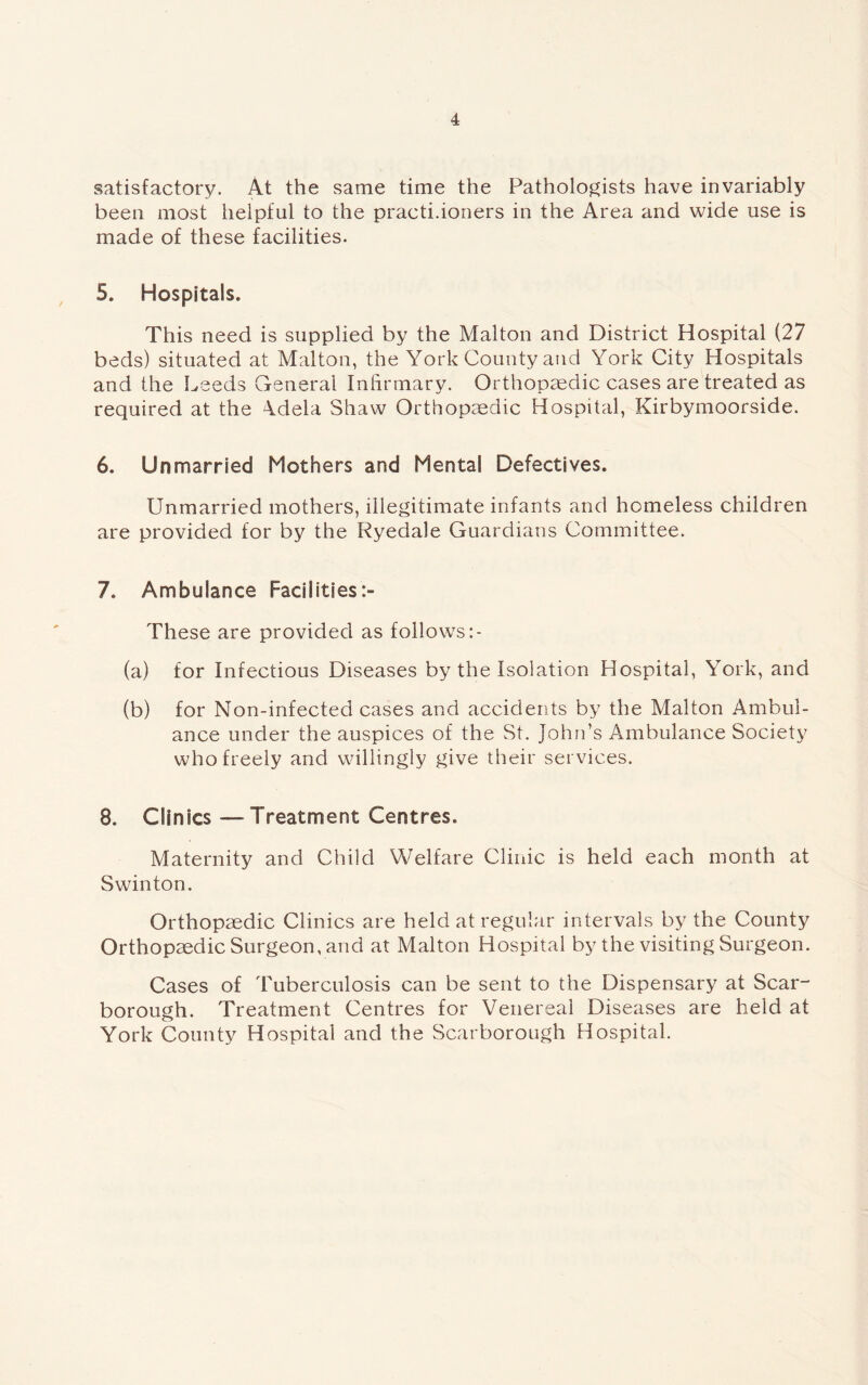 satisfactory. At the same time the Pathologists have invariably been most helpful to the practi.ioners in the Area and wide use is made of these facilities. 5. Hospitals. This need is supplied by the Malton and District Hospital (27 beds) situated at Malton, the York County and York City Hospitals and the Leeds General Infirmary. Orthopaedic cases are treated as required at the Adela Shaw Orthopaedic Hospital, Kirbymoorside. 6. Unmarried Mothers and Mental Defectives. Unmarried mothers, illegitimate infants and homeless children are provided for by the Ryedale Guardians Committee. 7. Ambulance Facilities These are provided as follows (a) for Infectious Diseases by the Isolation Hospital, York, and (b) for Non-infected cases and accidents by the Malton Ambul¬ ance under the auspices of the St. John’s Ambulance Society who freely and willingly give their services. 8. Clinics — Treatment Centres. Maternity and Child Welfare Clinic is held each month at Swinton. Orthopaedic Clinics are held at regular intervals by the County Orthopaedic Surgeon, and at Malton Hospital by the visiting Surgeon. Cases of Tuberculosis can be sent to the Dispensary at Scar¬ borough. Treatment Centres for Venereal Diseases are held at York County Hospital and the Scarborough Hospital.