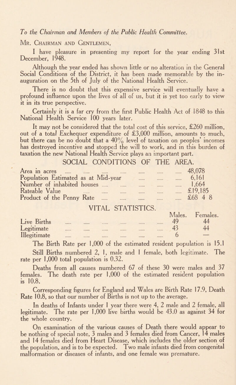 To the Chairman and Members of the Public Health Committee. Mr. Chairman and Gentlemen, I have pleasure in presenting my report for the year ending 31st December, 1948. Although the year ended has shown little or no alteration in the General Social Conditions of the District, it has been made memorable by the in¬ auguration on the 5th of July of the National Health Service. There is no doubt that this expensive service will eventually have a profound influence upon the lives of all of us, but it is yet too early to view it in its true perspective. Certainly it is a far cry from the first Public Health Act of 1848 to this National Health Service 100 years later. It may not be considered that the total cost of this service, £260 million, out of a total Exchequer expenditure of £3,000 million, amounts to much, but there can be no doubt that a 40% level of taxation on peoples’ incomes has destroyed incentive and stopped the will to work, and m this burden of taxation the new National Health Service plays an important part. SOCIAL CONDITIONS OF THE AREA. Area in acres . . . . . . . 48,078 Population Estimated as at Mid-year . . . 6,161 Number of inhabited houses . . . . . 1,664 Rateable Value . . . . . . £19,185 Product of the Penny Rate . £68 4 8 VITAL STATISTICS. Males. Females. Live Births . 49 44 Legitimate . 43 44 Illegitimate . 6 — The Birth Rate per 1,000 of the estimated resident population is 15.1 Still Births numbered 2, 1, male and 1 female, both legitimate. The rate per 1,000 total population is 0.32. Deaths from all causes numbered 67 of these 30 were males and 37 females. The death rate per 1,000 of the estimated resident population is 10.8. Corresponding figures for England and Wales are Birth Rate 17.9, Death Rate 10.8, so that our number of Births is not up to the average. In deaths of Infants under 1 year there were 4, 2 male and 2 female, all legitimate. The rate per 1,000 live births would be 43.0 as against 34 for the whole country. On examination of the various causes of Death there would appear to be nothing of special note, 3 males and 3 females died from Cancer, 14 males and 14 females died from Heart Disease, which includes the older section of the population, and is to be expected. Two male infants died from congenital malformation or diseases of infants, and one female was premature.