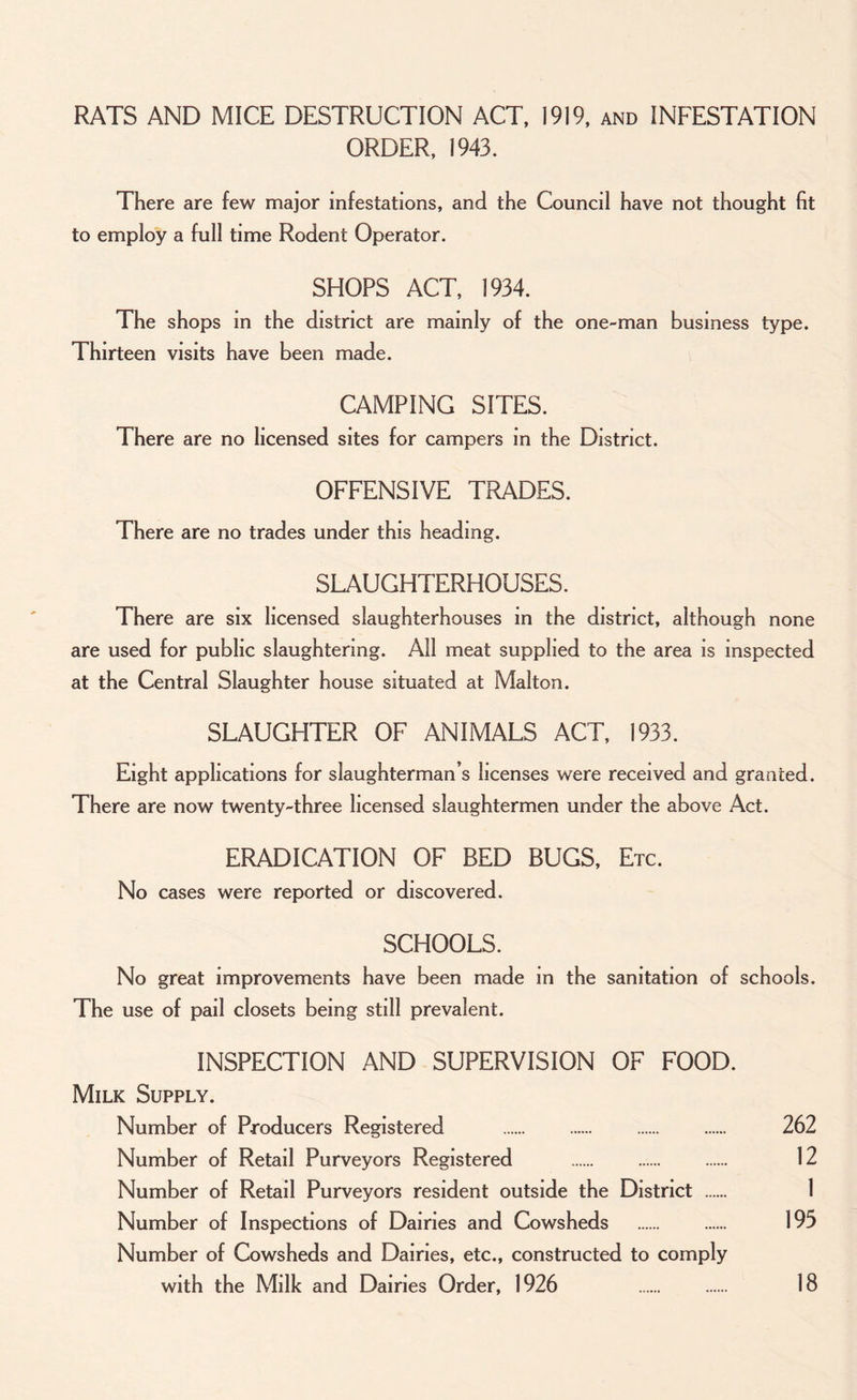 RATS AND MICE DESTRUCTION ACT, 1919, and INFESTATION ORDER, 1943. There are few major infestations, and the Council have not thought fit to employ a full time Rodent Operator. SHOPS ACT, 1934. The shops in the district are mainly of the one-man business type. Thirteen visits have been made. CAMPING SITES. There are no licensed sites for campers in the District. OFFENSIVE TRADES. There are no trades under this heading. SLAUGHTERHOUSES. There are six licensed slaughterhouses in the district, although none are used for public slaughtering. All meat supplied to the area is inspected at the Central Slaughter house situated at Malton. SLAUGHTER OF ANIMALS ACT, 1933. Eight applications for slaughterman’s licenses were received and granted. There are now twenty-three licensed slaughtermen under the above Act. ERADICATION OF BED BUGS, Etc. No cases were reported or discovered. SCHOOLS. No great improvements have been made in the sanitation of schools. The use of pail closets being still prevalent. INSPECTION AND SUPERVISION OF FOOD. Milk Supply. Number of Producers Registered . 262 Number of Retail Purveyors Registered . 12 Number of Retail Purveyors resident outside the District 1 Number of Inspections of Dairies and Cowsheds . 193 Number of Cowsheds and Dairies, etc., constructed to comply with the Milk and Dairies Order, 1926 . 18