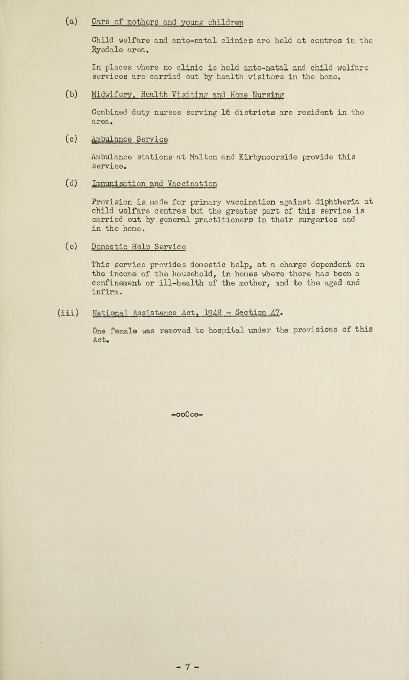 (a) Care of mothers and young children Child welfare and ante-natal clinics are held at centres in the Ryedale area. In places where no clinic is held ante-natal and child welfare services are carried out by health visitors in the home. (b) Midwifery, Health Visiting and Home Nursing Combined duty nurses serving 16 districts are resident in the area. (c) Ambulance Service Ambulance stations at Malton and Kirbynoorside provide this service. (d) Immunisation and Vaccination Provision is made for primary vaccination against diphtheria at child welfare centres but the greater part of this service is carried out by general practitioners in their surgeries and in the home. (e) Domestic Help Service This service provides domestic help, at a charge dependent on the income of the household, in homes where there has been a confinement or ill-health of the mother, and to the aged and infirm. (iii) National Assistance Act, 19AS - Section 47. One female was removed to hospital under the provisions of this Act. -ooCco-