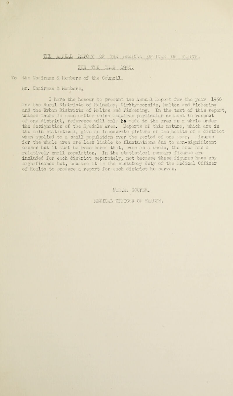 ipu^hA -H. -j± X33^h To the Chc.iri.ian & iienbers of the- Council. Mr. Chair-an 1 Members, for I have the honour to present the Annual Report for the year hirkbymoorside, lialton and 1956 the Rural Districts of Ilelmsley, Pickering and the 'Urban Districts of Mo.lton and Pickering. In the text of this report, unless there is sono natter which requires particular convient in respect of one district, reference will onl be ro.de to the area as a whole under the designation of the Mgodale Area. Reports of this nature, which are in the main statistical, give an inaccurate picture of the health of a district when applied to a snail population over the period of one 'c r. figures for the whole 0 • • _ area are less liable to fluctuations due to non-significant causes but it . .ust be rerer. beret that, even whole, the Ir¬ relatively snail population. In the statistical sunnary figures are included for each district separately, net because these figures have any significance but, because it is the ststutory duty of the Medical Officer of Health to produce a report for ^nch district he serves. W.M.M. COUPLA. i A>DIO,iL OF;,: IC.'Al Or ■-Euu'iLTH,