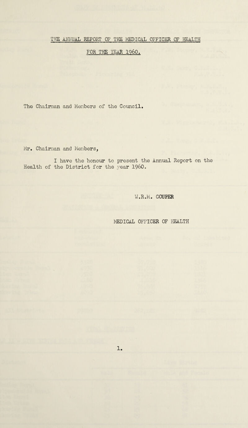 THE ANNUAL REPORT OF THE MEDICAL OFFICER OF HEALTH FOR THE YEAR I960. The Chairman and Members of the Council. Mr. Chairman and Members, I have the honour to present the Annual Report on the Health of the District for the year I960. W.R.M. COUPER MEDICAL OFFICER OF HEALTH