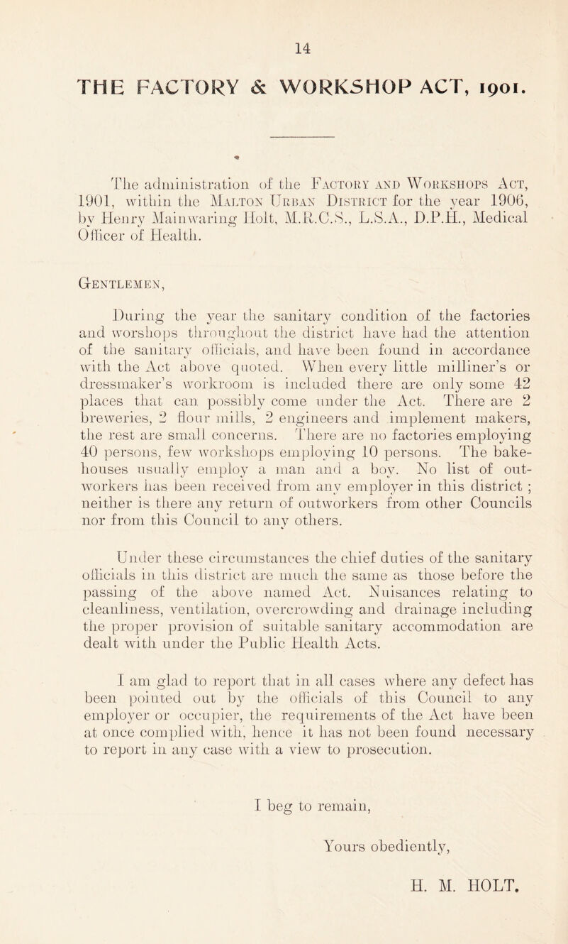 THE FACTORY & WORKSHOP ACT, 1901. The administration of tiie Factory and Workshops Act, 1901, within the Malton Urban District for the year 1906, by Henry Mainwaring Holt, M.R.C.S., L.S.A., D.P.H., Medical Officer of Health. Gentlemen, During the year the sanitary condition of the factories and worshops throughout the district have had the attention of the sanitary officials, and have been found in accordance with the Act above quoted. When every little milliner’s or dressmaker’s workroom is included there are only some 42 places that can possibly come under the Act. There are 2 breweries, 2 flour mills, 2 engineers and implement makers, the rest are small concerns. There are no factories employing 40 persons, few workshops employing 10 persons. The bake¬ houses usually employ a man and a boy. No list of out¬ workers has been received from any employer in this district ; neither is there any return of outworkers from other Councils nor from this Council to any others. Under these circumstances the chief duties of the sanitary officials in this district are much the same as those before the passing of the above named Act. Nuisances relating to cleanliness, ventilation, overcrowding and drainage including the proper provision of suitable sanitary accommodation are dealt with under the Public Health Acts. I am glad to report that in all cases where any defect has been pointed out by the officials of this Council to any employer or occupier, the requirements of the Act have been at once complied with, hence it has not been found necessary to report in any case with a view to prosecution. I beg to remain, Yours obediently, H. M. HOLT.