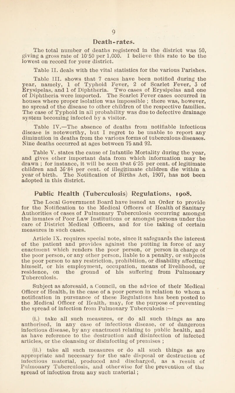 Death-rates. The total number of deaths registered in the district was 50, giving a gross rate of 10'50 per 1,000. I believe this rate to be the lowest on record for your district. Table II. deals with the vital statistics for the various Parishes. Table III. shows that 7 cases have been notified during the year, namely, 1 of Typhoid Fever, 2 of Scarlet Fever, 3 of Erysipelas, and 1 of Diphtheria. Two cases of Erysipelas and one of Diphtheria were imported. The Scarlet Fever cases occurred in houses where proper isolation was impossible ; there was, however, no spread of the disease to other children of the respective families. The case of Typhoid in all probability was due to defective drainage system becoming infected by a visitor. Table IY.—The absence of deaths from notifiable infectious disease is noteworthy, but I regret to be unable to report any diminution in deaths from the various forms of tuberculous diseases. Nine deaths occurred at ages between 75 and 92. Table Y. states the cause of Infantile Mortality during the year, and gives other important data from which information may be drawn ; for instance, it will be seen that 6'25 per cent, of legitimate children and 36’84 per cent, of illegitimate children die within a year of birth. The Notification of Births Act, 1907, has not been adopted in this district. Public Health (Tuberculosis) Regulations, 1908. The Local Government Board have issued an Order to provide for the Notification to the Medical Officers of Health of Sanitary Authorities of cases of Pulmonary Tuberculosis occurring amongst the inmates of Poor Law Institutions or amongst persons under the care of District Medical Officers, and for the taking of certain measures in such cases. Article IX. requires special note, since it safeguards the interest of the patient and provides against the putting in force of any enactment which renders the poor person, or person in charge of the poor person, or any other person, liable to a penalty, or subjects the poor person to any restriction, prohibition, or disability affecting himself, or his employment, occupation, means of livelihood, or residence, on the ground of his suffering from Pulmonary Tuberculosis. Subject as aforesaid, a Council, on the advice of their Medical Officer of Health, in the case of a poor person in relation to whom a notification in pursuance of these Regulations has been posted to the Medical Officer of Health, may, for the purpose of preventing the spread of infection from Pulmonary Tuberculosis :— (i.) take all such measures, or do all such things as are authorised, in any case of infectious disease, or of dangerous infectious disease, by any enactment relating to public health, and as have reference to the destruction and disinfection of infected articles, or the cleansing or disinfecting of premises ; (ii.) take all such measures or do all such things as are appropriate and necessary for the safe disposal or destruction of infectious material, produced and discharged, as a result of Pulmonary Tuberculosis, and otherwise for the prevention of the spread of infection from any such material;