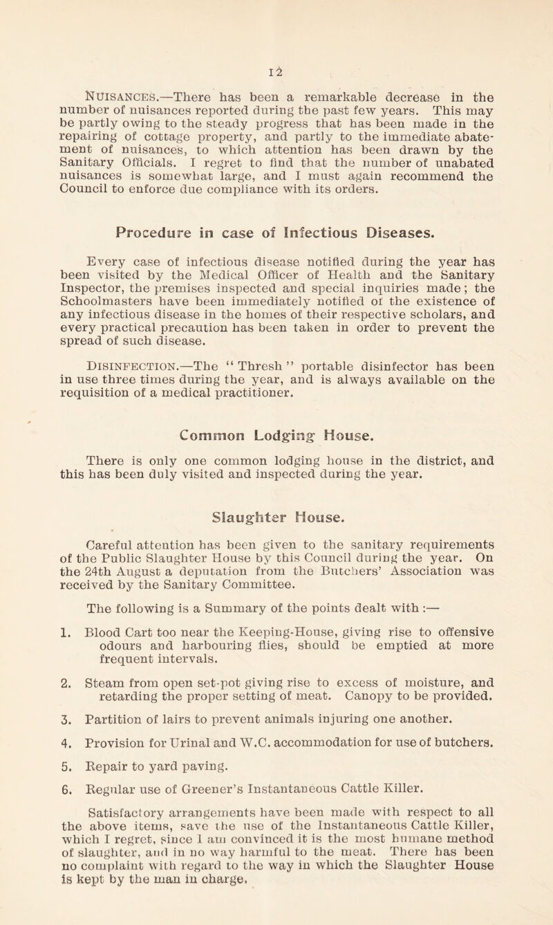 Nuisances.—There has been a remarkable decrease in the number of nuisances reported during the past few years. This may be partly owing to the steady progress that has been made in the repairing of cottage property, and partly to the immediate abate¬ ment of nuisances, to which attention has been drawn by the Sanitary Officials. I regret to find that the number of unabated nuisances is somewhat large, and I must again recommend the Council to enforce due compliance with its orders. Procedure in case of Infectious Diseases. Every case of infectious disease notified during the year has been visited by the Medical Officer of Health and the Sanitary Inspector, the premises inspected and special inquiries made; the Schoolmasters have been immediately notified of the existence of any infectious disease in the homes of their respective scholars, and every practical precaution has been taken in order to prevent the spread of such disease. Disinfection.—The “Thresh” portable disinfector has been in use three times during the year, and is always available on the requisition of a medical practitioner. Common Lodging1 House. There is only one common lodging house in the district, and this has been duly visited and inspected during the year. Slaughter House. Careful attention has been given to the sanitary requirements of the Public Slaughter House by this Council during the year. On the 24th August a deputation from the Butchers’ Association was received by the Sanitary Committee. The following is a Summary of the points dealt with :— 1. Blood Cart too near the Keeping-House, giving rise to offensive odours and harbouring flies, should be emptied at more frequent intervals. 2. Steam from open set-pot giving rise to excess of moisture, and retarding the proper setting of meat. Canopy to be provided. 3. Partition of lairs to prevent animals injuring one another. 4. Provision for Urinal and W.C. accommodation for use of butchers. 5. Repair to yard paving. 6. Regular use of Greener’s Instantaneous Cattle Killer. Satisfactory arrangements have been made with respect to all the above items, save the use of the Instantaneous Cattle Killer, which I regret, since 1 am convinced it is the most humane method of slaughter, and in no way harmful to the meat. There has been no complaint with regard to the way in which the Slaughter House is kept by the man in charge.