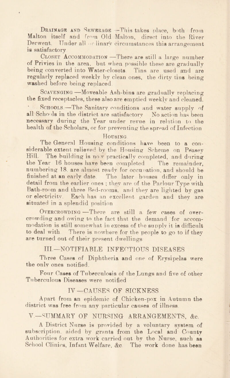 Drainage and Sewerage —This takes place, both from Malton itself and from Old Malton, direct into the River Derwent. Tinder all or Unary circumstances this arrangement is satisfactory Closet Accommodation —There are still a large number of Privies in the area, but when possible these are gradually being converted into Water-closets Tins are used amd are regularly replaced weekly by clean ones, the dirty tins being washed before being replaced Scavenging—Moveable Ash-bins are gradually replacing the fixed receptacles, these also are emptied weekly and cleaned. Schools.—The Sanitary conditions and water supply of all Schools in the district are satisfactory No action has been necessary during the Year under revue in relation to the health of the Scholars, or for preventing the spread of Infection Housing The General Housing conditions have been to a con¬ siderable extent relieved by the Housing Scheme on Peasey Hill. The building is no v practically completed, and during the Year 16 houses have been completed The remainder, numbering 18. are almost ready for occupation, and should be finished at an early date The later houses differ only in detail from the earlier ones ; they are of the Parlour Type with Bath-room and three Red-rooms, and they are lighted by gas or eleetricitv. Each has an excellent garden and they are situated in a splendid position Overcrowding —There are still a few cases of over¬ crowding and owing to the fact that the demand for accom¬ modation is still somewhat in excess of the supply it is difficult to deal with There is nowhere for the people to go to if they are turned out of their present dwellings III —NOTIFIABLE INFECTIOUS DISEASES Three Cases of Diphtheria and one of Erysipelas were the only ones notified. Four Cases of Tuberculosis of the Lungs and five of other Tuberculous Diseases were notified IV—CAUSES OF SICKNESS Apart from an epidemic of Chicken-pox in Autumn the district was free from any particular causes of illness V— SUMMARY OF NURSING ARRANGEMENTS, &c. A District Nurse is provided by a voluntary system of subscription, aided by grants from the Local and Countv Authorities for extra work carried out by the Nurse, such as School Clinics, Infant Welfare, &c The work done has been