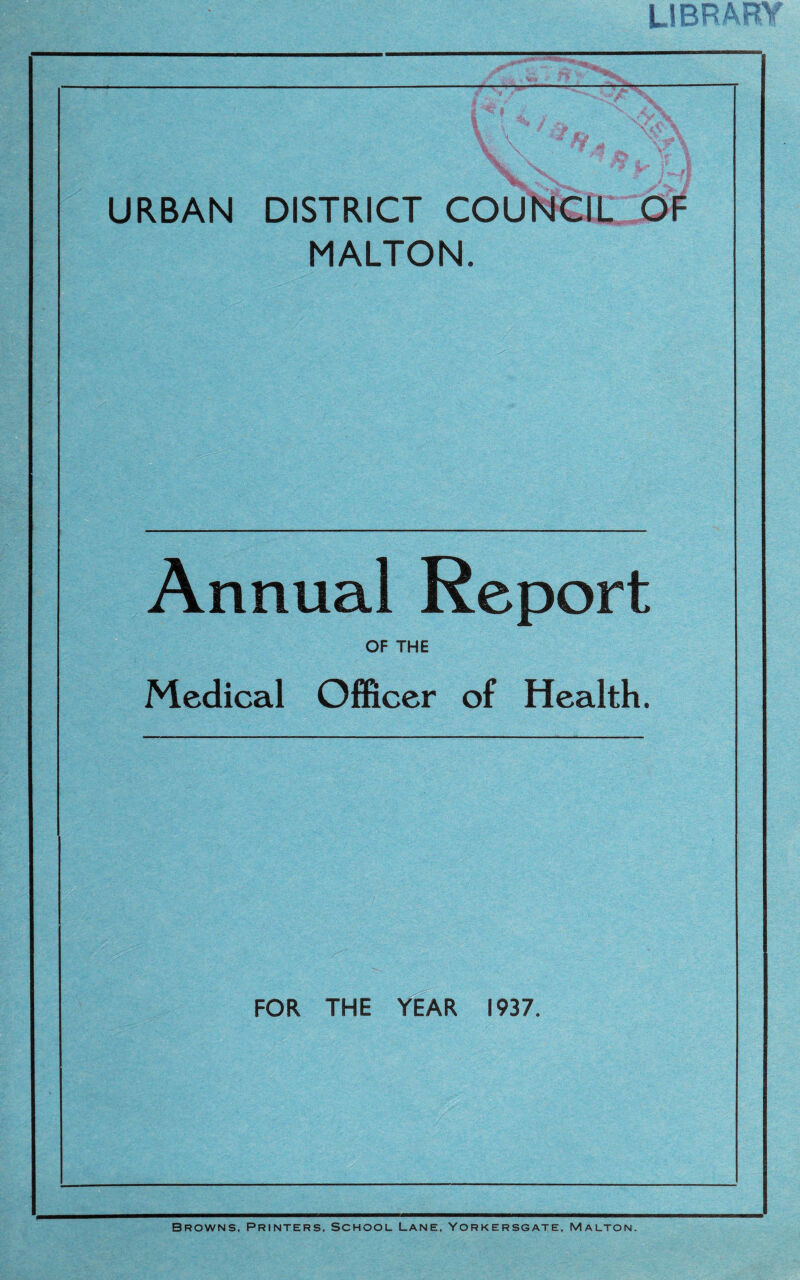 URBAN DISTRICT COUNCIL MALTON. Annual Report OF THE Medical Officer of Health. FOR THE YEAR 1937. Browns, Printers, School Lane, Yorkersgate, Malton.