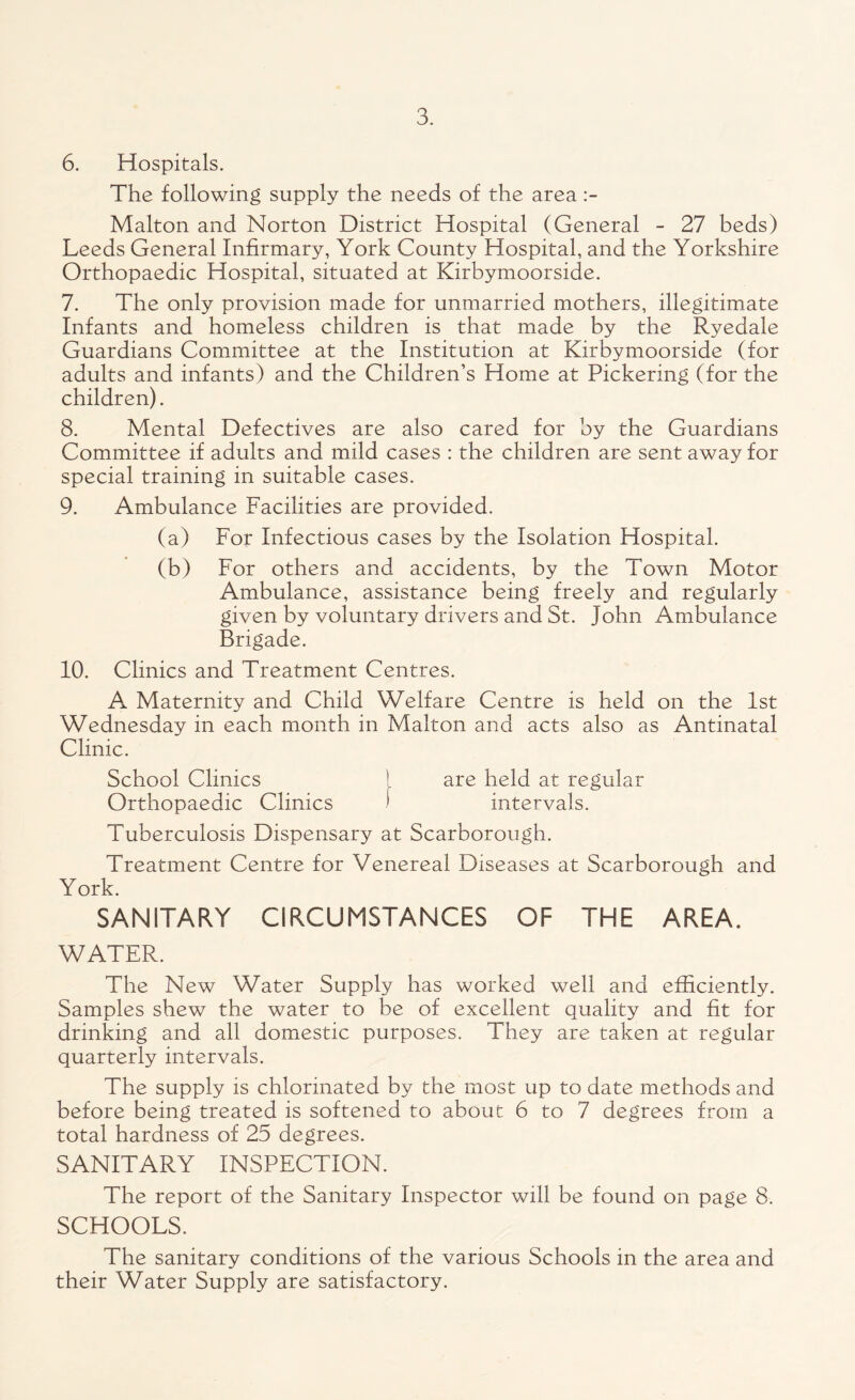 6. Hospitals. The following supply the needs of the area Malton and Norton District Hospital (General - 27 beds) Leeds General Infirmary, York County Hospital, and the Yorkshire Orthopaedic Hospital, situated at Kirbymoorside. 7. The only provision made for unmarried mothers, illegitimate Infants and homeless children is that made by the Ryedale Guardians Committee at the Institution at Kirbymoorside (for adults and infants) and the Children’s Home at Pickering (for the children). 8. Mental Defectives are also cared for by the Guardians Committee if adults and mild cases : the children are sent away for special training in suitable cases. 9. Ambulance Facilities are provided. (a) For Infectious cases by the Isolation Hospital. (b) For others and accidents, by the Town Motor Ambulance, assistance being freely and regularly given by voluntary drivers and St. John Ambulance Brigade. 10. Clinics and Treatment Centres. A Maternity and Child Welfare Centre is held on the 1st Wednesday in each month in Malton and acts also as Antinatal Clinic. School Clinics I are held at regular Orthopaedic Clinics ' intervals. Tuberculosis Dispensary at Scarborough. Treatment Centre for Venereal Diseases at Scarborough and York. SANITARY CIRCUMSTANCES OF THE AREA. WATER. The New Water Supply has worked well and efficiently. Samples shew the water to be of excellent quality and fit for drinking and all domestic purposes. They are taken at regular quarterly intervals. The supply is chlorinated by the most up to date methods and before being treated is softened to about 6 to 7 degrees from a total hardness of 25 degrees. SANITARY INSPECTION. The report of the Sanitary Inspector will be found on page 8. SCHOOLS. The sanitary conditions of the various Schools in the area and their Water Supply are satisfactory.