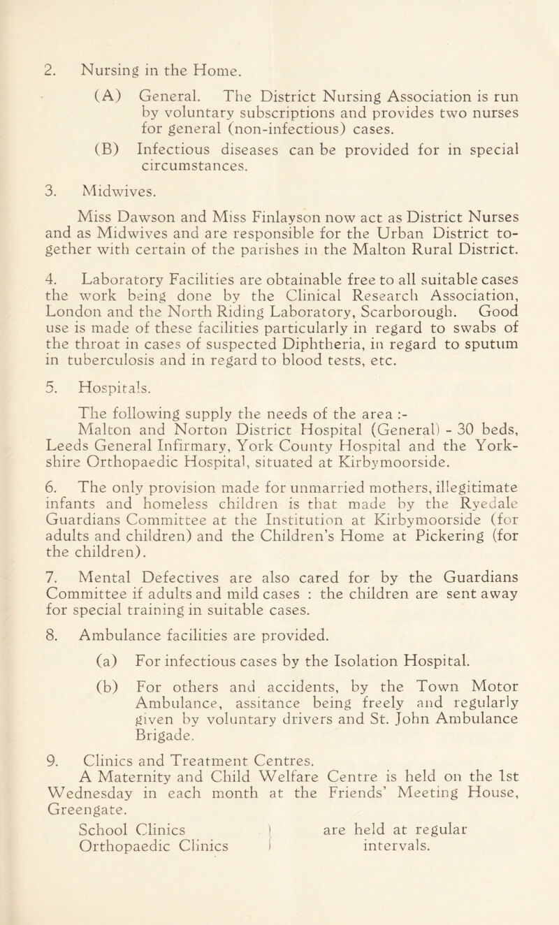 2. Nursing in the Home. (A) General. The District Nursing Association is run by voluntary subscriptions and provides two nurses for general (non-infectious) cases. (B) Infectious diseases can be provided for in special circumstances. 3. Midwives. Miss Dawson and Miss Finlayson now act as District Nurses and as Midwives and are responsible for the Urban District to¬ gether with certain of the parishes in the Malton Rural District. 4. Laboratory Facilities are obtainable free to all suitable cases the work being done by the Clinical Research Association, London and the North Riding Laboratory, Scarborough. Good use is made of these facilities particularly in regard to swabs of the throat in cases of suspected Diphtheria, in regard to sputum in tuberculosis and in regard to blood tests, etc. 5. Hospitals. The following supply the needs of the area Malton and Norton District Hospital (General) - 30 beds, Leeds General Infirmary, York County Hospital and the York¬ shire Orthopaedic Hospital, situated at Kirbymoorside. 6. The only provision made for unmarried mothers, illegitimate infants and homeless children is that made by the Ryedale Guardians Committee at the Institution at Kirbymoorside (for adults and children) and the Children’s Home at Pickering (for the children). 7. Mental Defectives are also cared for by the Guardians Committee if adults and mild cases : the children are sent away for special training in suitable cases. 8. Ambulance facilities are provided. (a) For infectious cases by the Isolation Hospital. (b) For others and accidents, by the Town Motor Ambulance, assitance being freely and regularly given by voluntary drivers and St. John Ambulance Brigade. 9. Clinics and Treatment Centres. A Maternity and Child Welfare Centre is held on the 1st Wednesday in each month at the Friends’ Meeting House, Greengate. School Clinics ) are held at regular Orthopaedic Clinics ) intervals.