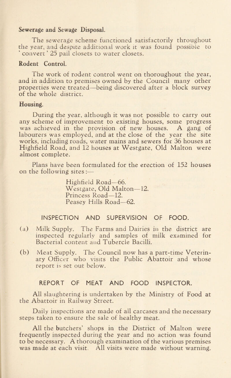 Sewerage and Sewage Disposal. The sewerage scheme functioned satisfactorily throughout the year, and despite additional work it was found possible to ‘ convert’ 25 pail closets to water closets. Rodent Control. The work of rodent control went on thoroughout the year, and in addition to premises owned by the Council many other properties were treated—being discovered after a block survey of the whole district. Housing. During the year, although it was not possible to carry out any scheme of improvement to existing houses, some progress was achieved in the provision of new houses. A gang of labourers was employed, and at the close of the year the site works, including roads, water mains and sewers for 36 houses at Highfield Road, and 12 houses at Westgate, Old Malton were almost complete. Plans have been formulated for the erection of 152 houses on the following sites :— Highfield Road—66. Westgate, Old Malton—12. Princess Road—12. Peasey Hills Road—62. INSPECTION AND SUPERVISION OP FOOD. (a) Milk Supply. The Farms and Dairies in the district are inspected regularly and samples of milk examined for Bacterial content and Tubercle Bacilli. (b) Meat Supply. The Council now has a part-time Veterin¬ ary Officer who visits the Public Abattoir and whose report is set out below. REPORT OF MEAT AND FOOD INSPECTOR. All slaughtering is undertaken by the Ministry of Food at the Abattoir in Railway Street. Daily inspections are made of all carcases and the necessary steps taken to ensure the sale of healthy meat. All the butchers’ shops in the District of Malton were frequently inspected during the year and no action was found to be necessary. A thorough examination of the various premises was made at each visit. All visits were made without warning.