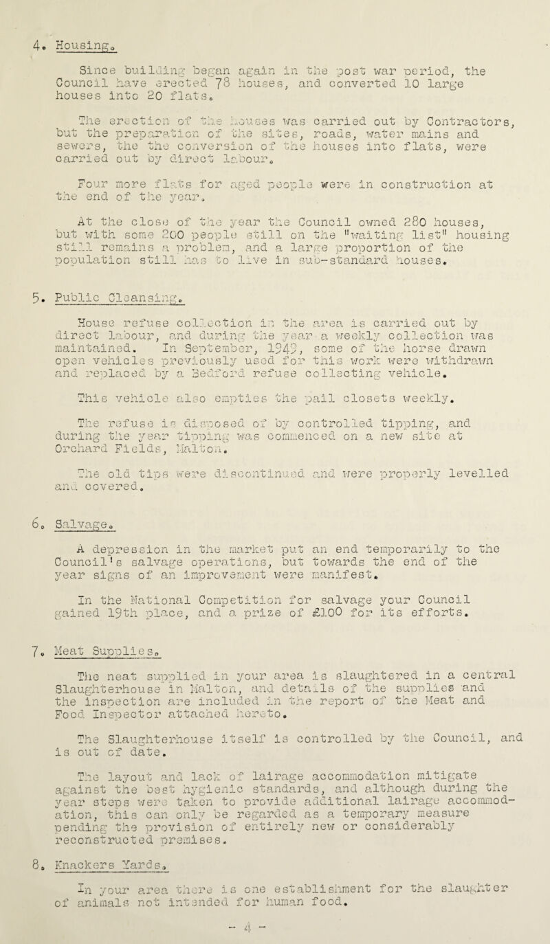 4* Housings Since building began again in the post war period, the Council have erected J8 houses, and converted 10 large houses into 20 flats. The erection of the but the preparation of sewers, the the conver carried out by direct houses was carried out by Contractors the sites, roads, water mains and sion of the houses into flats, were labouro ) Four more flats for aged people were in construction at the end of the year At the close of the year the Council owned 280 houses, but with some 200 people still on the waiting list housing still remains a problem, and a large proportion of the population still has go live in sub-standard houses* 5* Public Cleansing* . .— .—... ~ ..... - House refuse collection d .oour, ana curing i .-.I t n e the year direct la maintained. In September, open vehicles previously used for 1 CA ° area is carried out by a weekly collection was some of the horse drawn this work were withdrawn and replaced by a Bedford refuse collecting vehicle. This vehicle also empties the pail closets weekly. The refuse h s disposed of by controlled tipping, and during the year tipping was commenced on a new site at Orchard Fields, MaiGo n* The old tips were dIs c ontinu ed and were properly levelled and covered. 60 Salvageo A depression in the market put an end temporarily to the Council's salvage operations, but towards the end of the year signs of an improvement were manifest. In the National Competition for salvage your Council gained 19th place, and a prize of £100 for its efforts. 7* Meat Supplleso The neat supplied in your area is slaughtered in a central Slaughterhouse in J-ialton, and details of the supplies and the inspection are included in the report of the Meat and Food Inspector attached hereto. The Slaughterhouse itself is controlled by the Council, and is out of date. The layout and lack of lairage accommodation mitigate against the best hygienic standards, and although during the year steps were taken to provide additional lairage accommod¬ ation, this can only be regarded as a temporary measure pending the provision of entirely new or considerably reconstructed premises. 8, Knackers :farbs0 in your area there is one establishment for the of animals not intended for human food. slaughter