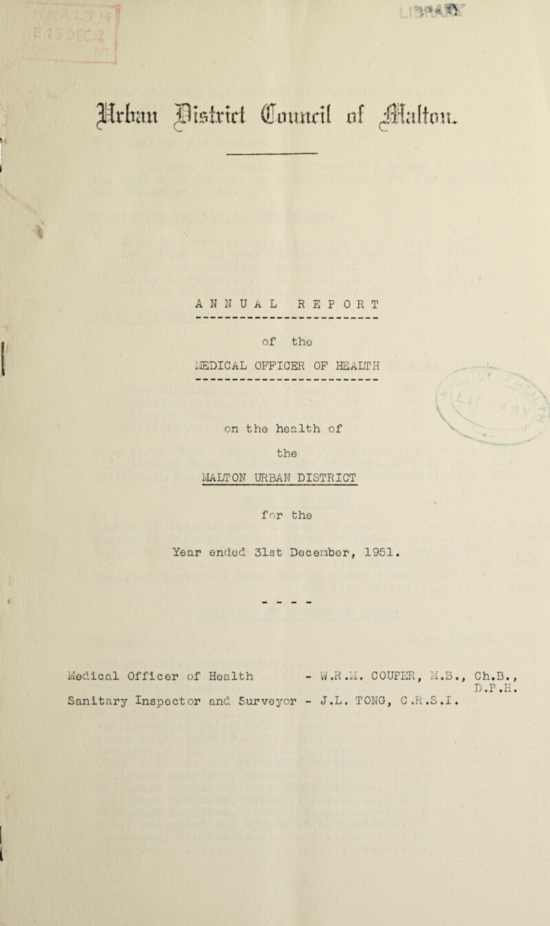 ANNUAL REPORT of the MEDICAL OFFICER OF HEALTH on the health of the MALTON URBAN DISTRICT for the Year ended 31st December, 1951. Medical Officer of Health - W.R.M. COUPER, M.B. Sanitary Inspector and Surveyor - J.L. TONG, C.R.S.I. , Ch.B. D.P .11