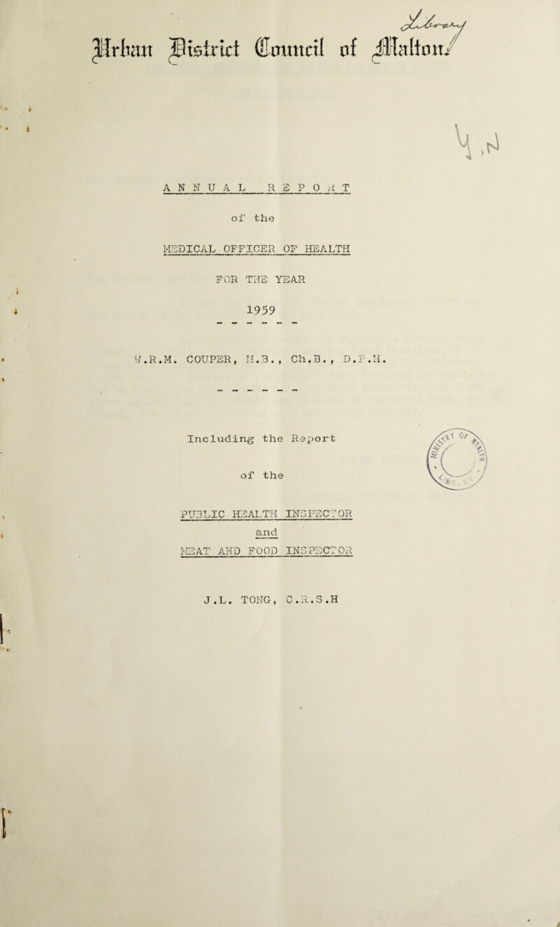 Jfrlmit ©tsirict (Eomtctl of ^Haltom ANNUAL REPO T of’ the MEDICAL OFFICER OF HEALTH FOR THE YEAR 1959 ¥. R . M. COUPER, M.3., Ch.B. , D TT aX • Including the Report of the PUBLIC HEALTH INSPECTOR and MEAT AND FOOD INSPECTOR J.L. TONG, C.R.S.H