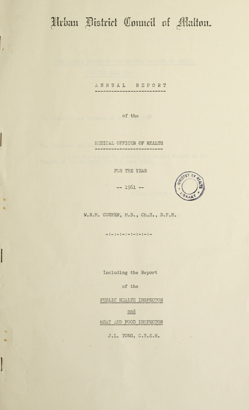 Btsirtci (Uomtctl r>f JHalimt. V, I ANNUAL REPORT of the MEDICAL OFFICER OF HEALTH FOR THE YEAR — 1961 — W.R.M. COUPER, M.B., Ch.B., D.P.H. Including the Report of the PUBLIC HEALTH INSPECTOR and MEAT AND FOOD INSPECTOR J.L. TONG, C.R.S.H, I