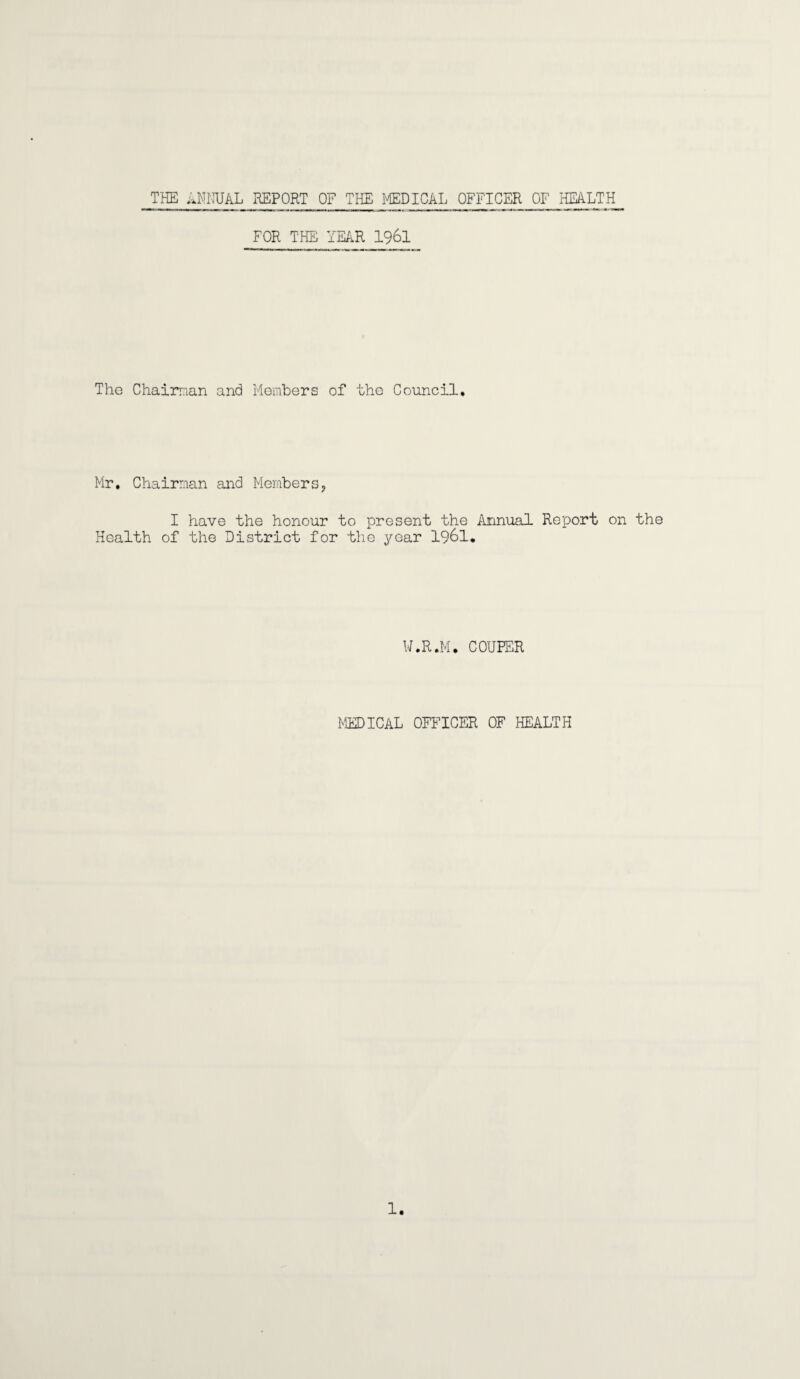 THE ANNUAL REPORT OF THE MEDICAL OFFICER OF HEALTH FOR THE YEAR 1961 The Chaiman and Members of the Council. Mr, Chairman and Members, I have the honour to present the Annual Report on the Health of the District for the year 1961. W.R.M. COUPER MEDICAL OFFICER OF HEALTH 1.