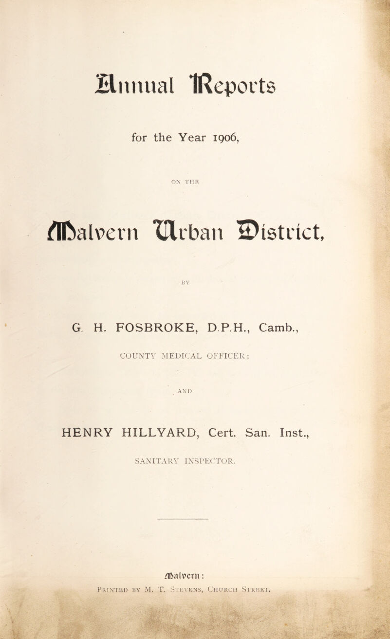 Hnnual IReports for the Year 1906, ON THE flftalvevn TUrban ^District BY G. H. FOSBRQKE, D.P.H., Camb., COUNTY MEDICAL OFFICER; HENRY HILLYARDj Cert. San. Inst., SAN IT A RY INSPE( TO R. Malvern: Printed by M. T. Stevens, Church Street.
