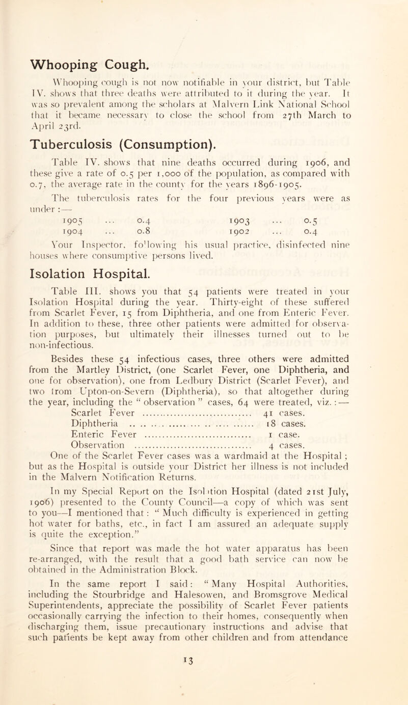 Whooping Cough Whooping cough is not now notifiable in your district, but Table IV. shows that three deaths were attributed to it during the year. It was so prevalent among the scholars at Malvern Link National School that it became necessary to close the school from 27th March to April 23rd. Tuberculosis (Consumption). Table IV. shows that nine deaths occurred during 1906, and these give a rate of 0.5 per 1,000 of the population, as compared with 0.7, the average rate in the countv for the years 1896-1905. The tuberculosis rates for the four previous years were as under : — 1905 ... 0.4 1903 ... 0.5 1904 ... 0.8 1902 ... 0.4 Vour Inspector, fo1 lowing his usual practice, disinfected nine houses where consumptive persons lived. Isolation Hospital. Table III. shows you that 54 patients were treated in your Isolation Hospital during the year. Thirty-eight of these suffered from Scarlet Fever, 15 from Diphtheria, and one from Enteric Fever. In addition to these, three other patients were admitted for observa¬ tion purposes, but ultimately their illnesses turned out to be non-inf ectious. Besides these 54 infectious cases, three others were admitted from the Martley District, (one Scarlet Fever, one Diphtheria, and one for observation), one from Ledbury District (Scarlet Fever), and two trom Upton-on-Severn (Diphtheria), so that altogether during the year, including the “observation” cases, 64 were treated, viz.: — Scarlet Fever Diphtheria Enteric Fever Observation . 41 cases. 18 cases. 1 case. 4 cases. One of the Scarlet Fever cases was a wardmaid at the Hospital ; but as the Hospital is outside your District her illness is not included in the Malvern Notification Returns. In my Special Report on the Isolation Hospital (dated 21st fuly, 1906) presented to the County Council—a copy of which was sent to you—I mentioned that: “ Much difficulty is experienced in getting hot water for baths, etc., in fact I am assured an adequate supply is quite the exception.” Since that report was made the hot water apparatus has been re-arranged, with the result that a good bath service can now be obtained in the Administration Block. In the same report I said: “ Many Hospital Authorities, including the Stourbridge and Halesowen, and Bromsgrove Medical Superintendents, appreciate the possibility of Scarlet Fever patients occasionally carrying the infection to their homes, consequently when discharging them, issue precautionary instructions and advise that such patients be kept away from other children and from attendance J3