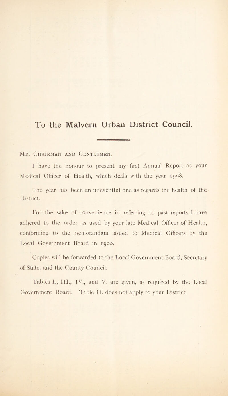 To the Malvern Urban District Council. Mr. Chairman and Gentlemen, I have the honour to present my first Annual Report as your Medical Officer of Health, which deals with the year 1908. The year has been an uneventful one as regards the health of the District. For the sake of convenience in referring to past reports I have adhered to the order as used by your late Medical Officer of Health, conforming to the memorandam issued to Medical Officers by the Local Government Board in 1900. Copies will be forwarded to the Local Government Board, Secretary of State, and the County Council. Tables 1., III., IV., and V. are given, as required by the Local